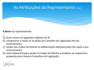 As Atribuições do Representante (2/2)É dever do representante:...5)  atuar como um legislador objetivo do RI6)  comparecer a todas as reuniões do Conselho de Legislação até seu      encerramento7)  relatar aos clubes do distrito as deliberações adotadas pelo COL após o seu      encerramento8)  estar disponível para ajudar os clubes do distrito a preparar as respectivas      propostas para futuros Conselhos de Legislação