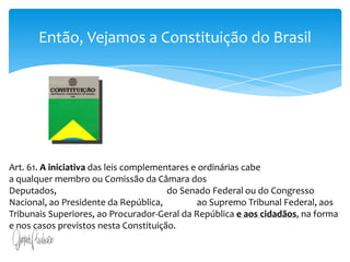 Então, Vejamos a Constituição do BrasilArt. 61. A iniciativa das leis complementares e ordinárias cabe                                         a qualquer membro ou Comissão da Câmara dos Deputados,                                                    do Senado Federal ou do Congresso Nacional, ao Presidente da República,                ao Supremo Tribunal Federal, aos Tribunais Superiores, ao Procurador-Geral da República e aos cidadãos, na forma e nos casos previstos nesta Constituição.