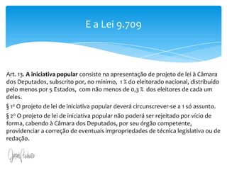 Art. 13. A iniciativa popular consiste na apresentação de projeto de lei à Câmara dos Deputados, subscrito por, no mínimo, um por cento do eleitorado nacional, distribuído pelo menos por cinco Estados, com não menos de três décimos por cento dos eleitores de cada um deles.§ 1o O projeto de lei de iniciativa popular deverá circunscrever-se a um só assunto.§ 2o O projeto de lei de iniciativa popular não poderá ser rejeitado por vício de forma, cabendo à Câmara dos Deputados, por seu órgão competente, providenciar a correção de eventuais impropriedades de técnica legislativa ou de redação.E a Lei 9.709Art. 13. A iniciativa popular consiste na apresentação de projeto de lei à Câmara dos Deputados, subscrito por, no mínimo,  1 % do eleitorado nacional, distribuído pelo menos por 5 Estados,  com não menos de 0,3 %  dos eleitores de cada um deles.§ 1o O projeto de lei de iniciativa popular deverá circunscrever-se a 1 só assunto.§ 2o O projeto de lei de iniciativa popular não poderá ser rejeitado por vício de forma, cabendo à Câmara dos Deputados, por seu órgão competente, providenciar a correção de eventuais impropriedades de técnica legislativa ou de redação.