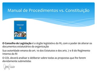 Art. 13. A iniciativa popular consiste na apresentação de projeto de lei à Câmara dos Deputados, subscrito por, no mínimo, um por cento do eleitorado nacional, distribuído pelo menos por cinco Estados, com não menos de três décimos por cento dos eleitores de cada um deles.§ 1o O projeto de lei de iniciativa popular deverá circunscrever-se a um só assunto.§ 2o O projeto de lei de iniciativa popular não poderá ser rejeitado por vício de forma, cabendo à Câmara dos Deputados, por seu órgão competente, providenciar a correção de eventuais impropriedades de técnica legislativa ou de redação.Manual de Procedimentos vs. ConstituiçãoO Conselho de Legislação é o órgão legislativo do RI, com o poder de alterar os documentos estatutários da organização Sua autoridade emana do art. 10 dos Estatutos e dos arts. 7 e 8 do Regimento Interno do RIO COL deverá analisar e deliberar sobre todas as propostas que lhe forem devidamente submetidas