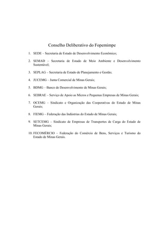 Conselho Deliberativo do Fopemimpe
1. SEDE – Secretaria de Estado de Desenvolvimento Econômico;
2. SEMAD – Secretaria de Estado de Meio Ambiente e Desenvolvimento
Sustentável;
3. SEPLAG – Secretaria de Estado de Planejamento e Gestão;
4. JUCEMG – Junta Comercial de Minas Gerais;
5. BDMG – Banco de Desenvolvimento de Minas Gerais;
6. SEBRAE – Serviço de Apoio as Micros e Pequenas Empresas de Minas Gerais;
7. OCEMG – Sindicato e Organização das Cooperativas do Estado de Minas
Gerais;
8. FIEMG – Federação das Indústrias do Estado de Minas Gerais;
9. SETCEMG – Sindicato de Empresas de Transportes de Carga do Estado de
Minas Gerais;
10. FECOMÉRCIO – Federação do Comércio de Bens, Serviços e Turismo do
Estado de Minas Gerais.
 