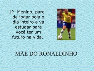 MÃE DO RONALDINHO 1º- Menino, pare de jogar bola o dia inteiro e vá estudar para você ter um futuro na vida.  