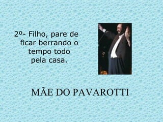 MÃE DO PAVAROTTI 2º- Filho, pare de ficar berrando o tempo todo pela casa. 