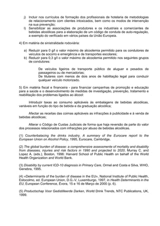 j) Incluir nos currículos de formação dos profissionais de hotelaria de metodologias 
de relacionamento com clientes intoxicados, bem como os modos de intervenção 
na sua prevenção; 
l) Sensibilizar as associações de produtores e os industriais e comerciantes de 
bebidas alcoólicas para a elaboração de um código de conduta de auto-regulação, 
a exemplo do verificado em vários países da União Europeia. 
4) Em matéria de sinistralidade rodoviária: 
a) Reduzir para 0 g/l o valor máximo de alcoolemia permitido para os condutores de 
veículos de socorro e emergência e de transportes escolares; 
b) Reduzir para 0,3 g/l o valor máximo de alcoolemia permitido nos seguintes grupos 
de condutores: 
De veículos ligeiros de transporte público de aluguer e pesados de 
passageiros ou de mercadorias; 
De titulares com menos de dois anos de habilitação legal para conduzir 
qualquer veículo motorizado. 
5) Em matéria fiscal e financeira - para financiar campanhas de promoção e educação 
para a saúde e o desenvolvimento de medidas de investigação, prevenção, tratamento e 
reabilitação dos problemas ligados ao álcool: 
Introduzir taxas ao consumo aplicáveis às embalagens de bebidas alcoólicas, 
variáveis em função do tipo de bebida e da graduação alcoólica; 
Afectar as receitas das coimas aplicáveis as infracções à publicidade e à venda de 
bebidas alcoólicas; 
Alterar o Código de Custas Judiciais de forma que haja reversão de parte do valor 
dos processos relacionados com infracções por abuso de bebidas alcoólicas. 
(1) Counterbalacing the drinks industry. A summary of the Eurocare report to the 
European Union on Alcohol Policy, 1995, Eurocare, Cambridge. 
(2) The global burden of disease: a comprehensive assessmente of mortality and disability 
from diseases, injuries and risk factors in 1990 and projected to 2020, Murray C. and 
Lopez A. (eds.), Boston, 1996: Harvard School of Public Health on behalf of the World 
Health Organization and World Bank. 
(3) Disability by current ICD-10 diagnosis in Primary Care, Ormel and Costa e Silva, WHO, 
Genebra, 1995. 
(4) «Determinants of the burden of disease in the EU», National Institute of Public Health, 
Estocolmo, ed. European Union, D.G.-V, Luxemburgo, 1997, in Health Determinants in the 
EU, European Conference, Évora, 15 e 16 de Março de 2000 (p. 6). 
(5) Productschap Voor Gedistilleerde Darken, World Drink Trends, NTC Publications, UK, 
1999. 
 