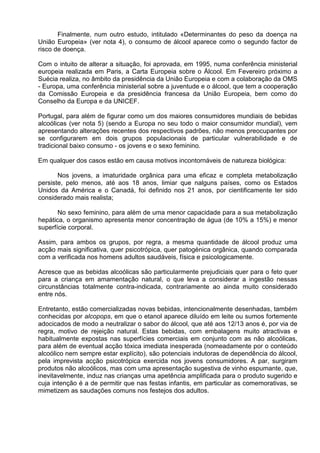Finalmente, num outro estudo, intitulado «Determinantes do peso da doença na 
União Europeia» (ver nota 4), o consumo de álcool aparece como o segundo factor de 
risco de doença. 
Com o intuito de alterar a situação, foi aprovada, em 1995, numa conferência ministerial 
europeia realizada em Paris, a Carta Europeia sobre o Álcool. Em Fevereiro próximo a 
Suécia realiza, no âmbito da presidência da União Europeia e com a colaboração da OMS 
- Europa, uma conferência ministerial sobre a juventude e o álcool, que tem a cooperação 
da Comissão Europeia e da presidência francesa da União Europeia, bem como do 
Conselho da Europa e da UNICEF. 
Portugal, para além de figurar como um dos maiores consumidores mundiais de bebidas 
alcoólicas (ver nota 5) (sendo a Europa no seu todo o maior consumidor mundial), vem 
apresentando alterações recentes dos respectivos padrões, não menos preocupantes por 
se configurarem em dois grupos populacionais de particular vulnerabilidade e de 
tradicional baixo consumo - os jovens e o sexo feminino. 
Em qualquer dos casos estão em causa motivos incontornáveis de natureza biológica: 
Nos jovens, a imaturidade orgânica para uma eficaz e completa metabolização 
persiste, pelo menos, até aos 18 anos, limiar que nalguns países, como os Estados 
Unidos da América e o Canadá, foi definido nos 21 anos, por cientificamente ter sido 
considerado mais realista; 
No sexo feminino, para além de uma menor capacidade para a sua metabolização 
hepática, o organismo apresenta menor concentração de água (de 10% a 15%) e menor 
superfície corporal. 
Assim, para ambos os grupos, por regra, a mesma quantidade de álcool produz uma 
acção mais significativa, quer psicotrópica, quer patogénica orgânica, quando comparada 
com a verificada nos homens adultos saudáveis, física e psicologicamente. 
Acresce que as bebidas alcoólicas são particularmente prejudiciais quer para o feto quer 
para a criança em amamentação natural, o que leva a considerar a ingestão nessas 
circunstâncias totalmente contra-indicada, contrariamente ao ainda muito considerado 
entre nós. 
Entretanto, estão comercializadas novas bebidas, intencionalmente desenhadas, também 
conhecidas por alcopops, em que o etanol aparece diluído em leite ou sumos fortemente 
adocicados de modo a neutralizar o sabor do álcool, que até aos 12/13 anos é, por via de 
regra, motivo de rejeição natural. Estas bebidas, com embalagens muito atractivas e 
habitualmente expostas nas superfícies comerciais em conjunto com as não alcoólicas, 
para além de eventual acção tóxica imediata inesperada (nomeadamente por o conteúdo 
alcoólico nem sempre estar explícito), são potenciais indutoras de dependência do álcool, 
pela imprevista acção psicotrópica exercida nos jovens consumidores. A par, surgiram 
produtos não alcoólicos, mas com uma apresentação sugestiva de vinho espumante, que, 
inevitavelmente, induz nas crianças uma apetência amplificada para o produto sugerido e 
cuja intenção é a de permitir que nas festas infantis, em particular as comemorativas, se 
mimetizem as saudações comuns nos festejos dos adultos. 
 
