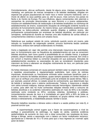Coincidentemente, vêm-se verificando, desde há alguns anos, intensas campanhas de 
marketing, em particular de marcas cervejeiras e de bebidas destiladas, dirigidas em 
especial aos grupos populacionais de maior risco e menor consumo tradicional, com o 
intuito de alterar os seus padrões para os, até há pouco, mais comuns nos países do 
Norte e do Centro da Europa. Por sua influência, alguns comerciantes vêm aderindo a 
campanhas de promoção direccionadas ao sexo feminino e a jovens adolescentes, 
inclusive em estabelecimentos de restauração e de bebidas localizados na vizinhança de 
estabelecimentos de ensino, ocasionando situações de embriaguês evidente durante os 
períodos de funcionamento escolar. Ao mesmo tempo, quer actividades académicas quer 
desportivas ou lúdico-culturais, sobretudo quando dirigidas a públicos jovens, são 
profusamente comparticipadas por empresas de bebidas alcoólicas, em particular por 
cervejeiras, verificando-se durante as mesmas uma alta incidência de comas etílicos e 
comportamentos violentos e outros com amplos riscos. 
Saliente-se que qualquer estado de coma, sobretudo quando ocorre em jovens, pela 
redução ou suspensão da oxigenação cerebral, provoca facilmente lesões cerebrais 
irreversíveis, embora nem sempre evidenciáveis no imediato. 
Como a legislação em vigor não permite uma intervenção inequívoca das autoridades, 
quer no funcionamento quer na frequência de estabelecimentos em que se consomem 
bebidas alcoólicas, bem como quanto à possibilidade de um cidadão menor, a qualquer 
pretexto, adquirir bebidas alcoólicas em qualquer estabelecimento comercial, tem vindo a 
ser comum a imprensa relatar ou comentar situações em que autarquias, direcções de 
estabelecimentos escolares ou associações de pais se consideram impotentes para 
intervirem de forma a alterarem as situações notoriamente de risco, em particular para 
crianças e adolescentes. 
Os fortes interesses comerciais em causa parecem também estar na origem de evidentes 
e repetidas prevaricações à regulamentação publicitária, bem como de notícias 
imprecisas, tendenciosas ou francamente erróneas sobre eventuais benefícios para a 
saúde do consumo de bebidas alcoólicas, quase sempre apoiadas em fontes médicas e 
sem que se verifique uma prévia confirmação junto de entidade de saúde idónea. Não é, 
por exemplo, possível afirmar, no estado actual do conhecimento, que determinado tipo 
de bebida é vantajoso para o sistema cardiovascular. Todavia, é inequívoca a relação 
com vários tumores malignos, doença cérebro-vascular hemorrágica, hipertensão arterial 
e outras, para além das há muito conhecidas relações directas entre o consumo de 
bebidas alcoólicas e os acidentes rodoviários (estimada em mais de 40%) e de trabalho 
(estimada como rondando os 25%), condutas violentas, domésticas e públicas, 
comportamentos sexuais de risco e a mortalidade em geral (40% a 60% de todas as 
lesões, intencionais ou não), abrangendo sobretudo os grupos etários mais jovens e, 
directa e indirectamente, a instabilidade pessoal, familiar e social. 
Revendo trabalhos recentes e idóneos sobre o álcool e a saúde pública (ver nota 6), é 
possível concluir que: 
A experimentação animal sugere que é factor de cocarcinogénese a nível do 
esófago e possivelmente do estômago, na região do cárdia, existindo evidência 
epidemiológica de aumento do risco com a dose consumida nas neoplasias da boca, 
faringe e laringe, sendo a associação com o tabaco um factor multiplicador recíproco, 
apontando-se o intervalo de 10 a 15 anos para que o risco regresse ao «normal» após 
parar de beber; 
 