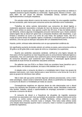 Quanto às repercussões sobre o fígado, são de há muito assumidas as relativas à 
ingestão excessiva aguda (hepatite) ou continuada - fígado gordo, fibrose e cirrose -, que, 
para além de ser causa de elevada mortalidade directa, também predispõe 
significativamente à evolução neoplásica; 
Em estudos sobre álcool e cancro da mama na mulher, há uma sugestão científica 
de risco acrescido, pelo menos para consumos acima dos definidos como moderados; 
Trabalhos de vários autores demonstram que consumos de álcool ligeiros a 
moderados aparecem associados a redução de risco de doença coronária (entre 25% e 
50%), para ambos os sexos, mas apenas a partir dos 50 anos. O tipo de bebida parece 
ser diferente, embora algumas investigações procurem demonstrar que o factor protector 
estaria ligado não ao álcool em geral mas a compostos fenólicos nele dissolvidos, o que 
limitaria o benefício ao sumo e ao vinho de uvas tintas. De qualquer modo, não há a 
noção de quanto tempo de ingestão, ligeira a moderada, é necessário para se alcançar o 
benefício, uma vez que as doenças vasculares têm um estabelecimento lento. 
Importa, porém, entrosar estes elementos com os que apresentam evidência de: 
Um significativo aumento da tensão arterial, em ambos os sexos, para consumos entre os 
30 g/dia e os 60 g/dia (três a seis copos de vinho ou «imperiais») ou superiores; 
Quanto aos acidentes vasculares cerebrais, verificar-se uma ligeira redução de 
risco para a forma isquémica (a mais frequente) para os consumidores habituais ligeiros a 
moderados, mas com acentuado risco autónomo para a forma hemorrágica na sequência 
de consumos elevados, quer ocasionais quer habituais. A intoxicação aguda aparece 
associada às duas formas de acidentes vasculares cerebrais; 
De salientar que nos EUA e no Reino Unido se considera haver benefício com o 
consumo diário, em adultos saudáveis, de duas a três bebidas (ver nota 7); 
A relação entre o consumo de álcool e a mortalidade total é linear nos grupos de 
pessoas mais jovens, com maior declive para o sexo feminino e uma forma de J ou de U 
para os grupos de indivíduos mais velhos; 
Não é claro até que ponto controlar algumas variáveis psicossociais, como o bem-estar 
psicológico, classe social e isolamento social, afecta os parâmetros da relação entre 
o consumo de álcool e a mortalidade por todas as causas; 
Consequências negativas em algumas áreas da vida relacionadas com o álcool 
(como nos capítulos das amizades e das relações sociais, saúde, felicidade e bem-estar, 
vida familiar, trabalho, estudo e oportunidades de emprego) aumentam à medida que 
aumenta o consumo de álcool; 
O consumo de álcool e a frequência de situações de ingestão excessiva 
encontram-se associados com risco aumentado de acidentes, violência intencional contra 
o próprio ou contra outros, suicídio, conflitos familiares, crimes violentos e outros 
comportamentos criminais, incluindo roubo e violação. Para todos estes efeitos existe 
uma relação dose-resposta (quanto maior o consumo, maior o número e a gravidade dos 
problemas registados); 
 
