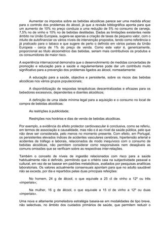 Aumentar os impostos sobre as bebidas alcoólicas parece ser uma medida eficaz 
para o controlo dos problemas do álcool, já que a revisão bibliográfica aponta para que 
um aumento de 10% no preço conduza a uma redução de 5% no consumo de cerveja, 
7,5% no de vinho e 10% no de bebidas destiladas. Dadas as limitações existentes neste 
âmbito na União Europeia, sugere-se apenas a criação de taxas de pequeno valor, com o 
intuito de autofinanciar os vários níveis de intervenção propostos, tendo como referência o 
já praticado para o tabaco e que sugere de perto o definido em vários países da União 
Europeia - cerca de 1% do preço de venda. Como este valor é, genericamente, 
proporcional ao título alcoométrico das bebidas, seriam mais contributivos os produtos e 
os consumidores de maior risco. 
A experiência internacional demonstra que o desenvolvimento de medidas concertadas de 
promoção e educação para a saúde e regulamentares pode dar um contributo muito 
significativo para a prevenção dos problemas ligados ao álcool, nomeadamente: 
A educação para a saúde, objectiva e persistente, sobre os riscos das bebidas 
alcoólicas nos vários grupos populacionais; 
A disponibilização de respostas terapêuticas descentralizadas e eficazes para os 
bebedores excessivos, dependentes e doentes alcoólicos; 
A definição de uma idade mínima legal para a aquisição e o consumo no local de 
compra de bebidas alcoólicas; 
As restrições à publicidade; 
Restrições nos horários e dias de venda de bebidas alcoólicas. 
Por exemplo, a evidência do efeito protector cardiovascular é conclusiva, como se referiu, 
em termos de associação e causalidade, mas não o é ao nível da saúde pública, pelo que 
não deve ser considerada, pelo menos no momento presente. Com efeito, em Portugal, 
os persistentes elevados índices de acidentes vasculares cerebrais, hipertensão arterial e 
acidentes de tráfego e laborais, relacionados de modo inequívoco com o consumo de 
bebidas alcoólicas, não permitem considerar como responsáveis nem desejáveis as 
comuns omissões que se verificam sobre as respectivas inter-relações. 
Também o conceito de níveis de ingestão relacionados com risco para a saúde 
habitualmente não é definido, permitindo que o critério caia na subjectividade pessoal e 
cultural, em vez de se basear em padrões metabólicos, avaliados por pesquisas analíticas 
laboratoriais. Os valores actualmente consensuais apontam para que no adulto saudável 
não se exceda, por dia e repartidos pelas duas principais refeições: 
No homem, 24 g de álcool, o que equivale a 25 cl de vinho a 12º ou três 
«imperiais»; 
Na mulher, 16 g de álcool, o que equivale a 15 cl de vinho a 12º ou duas 
«imperiais». 
Uma nova e altamente prometedora estratégia baseia-se em modalidades de tipo breve, 
não selectivas, no âmbito dos cuidados primários de saúde, que permitem reduzir o 
 