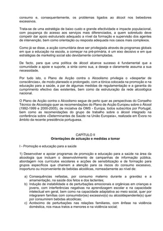 consumo e, consequentemente, os problemas ligados ao álcool nos bebedores 
excessivos. 
Trata-se de uma estratégia de baixo custo e grande efectividade e impacte populacional, 
com poupança do acesso aos serviços mais diferenciados, a quem sobretudo deve 
competir dar apoio estruturado adequado a nível da formação e supervisão dos agentes 
de intervenção, bem como orientação ou resposta adequada nos casos mais complexos. 
Como já se disse, a acção comunitária deve ser privilegiada através de programas globais 
em que a educação na escola, a começar na pré-primária, é um eixo decisivo e em que 
estratégias de marketing social são devidamente contempladas. 
De facto, para que uma política de álcool alcance sucesso é fundamental que a 
comunidade a apoie e suporte, a sinta como sua, a deseje e claramente assuma a sua 
necessidade. 
Por tudo isto, o Plano de Acção contra o Alcoolismo privilegia o «despertar de 
consciências», de modo planeado e prolongado, com a tónica colocada na promoção e na 
educação para a saúde, a par de algumas medidas de regulamentação e a garantia do 
cumprimento efectivo das existentes, bem como da estruturação da rede alcoológica 
nacional. 
O Plano de Acção contra o Alcoolismo segue de perto quer as perspectivas do Conselho 
Técnico de Alcoologia quer as recomendações do Plano de Acção Europeu sobre o Álcool 
(1992-1999 e 2000-2005), de iniciativa da OMS - Europa, todos subscritos por Portugal, 
bem como as recomendações do grupo de trabalho sobre o álcool integrado na 
conferência sobre «Determinantes de Saúde na União Europeia», realizada em Évora no 
âmbito da recente presidência portuguesa. 
CAPÍTULO II 
Orientações de actuação e medidas a tomar 
I - Promoção e educação para a saúde 
1) Desenvolver e apoiar programas de promoção e educação para a saúde na área da 
alcoologia que incluam o desenvolvimento de campanhas de informação pública, 
abordagem nos currículos escolares e acções de sensibilização e de formação para 
grupos específicos que chamem a atenção para os riscos do consumo excessivo, 
inoportuno ou inconveniente de bebidas alcoólicas, nomeadamente ao nível de: 
a) Consequências nefastas, por consumo materno durante a gravidez e a 
amamentação, na saúde dos fetos e dos lactentes; 
b) Indução de instabilidade e de perturbações emocionais e orgânicas em crianças e 
jovens, com interferências negativas na aprendizagem escolar e na capacidade 
intelectual em geral, bem como na capacidade adaptativa ao meio social, quer por 
integrarem famílias com consumidor(es) excessivo(s) ou alcooldependente(s) quer 
por consumirem bebidas alcoólicas; 
c) Acréscimo de perturbações nas relações familiares, com ênfase na violência 
doméstica, nos maus tratos a menores e na violência social; 
 