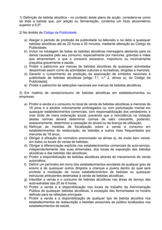 1) Definição de bebida alcoólica - no contexto deste plano de acção, considera-se como 
tal toda a bebida que, por adição ou fermentação, contenha um título alcoométrico 
superior a 0,5º. 
2) No âmbito do Código da Publicidade: 
a) Alargar o período de proibição da publicidade na televisão e na rádio a quaisquer 
bebidas alcoólicas até as 22 horas e 30 minutos, mediante alteração ao Código da 
Publicidade; 
b) Incluir na rotulagem de todas as bebidas alcoólicas mensagens alertando para os 
danos causados pelo seu consumo, especialmente por menores, grávidas e mães 
que amamentam, e que o consumo excessivo, inoportuno ou inconveniente 
prejudica gravemente a saúde; 
c) Proibir o patrocínio por marcas de bebidas alcoólicas de quaisquer actividades 
desportivas assim como de actividades culturais e recreativas, dirigidas a menores; 
d) Garantir o cumprimento da proibição da associação de símbolos nacionais à 
publicidade de bebidas alcoólicas [artigo 7.º, n.º 2, alínea a), do Código da 
Publicidade]; 
e) Proibir o patrocínio de selecções nacionais por marcas de bebidas alcoólicas. 
3) Em matéria de venda/consumo de bebidas alcoólicas em estabelecimentos ou 
empresas: 
a) Proibir a venda e o consumo no local de venda de bebidas alcoólicas a menores de 
18 anos e a adultos notoriamente embriagados ou com perturbação mental em 
quaisquer estabelecimentos comerciais, com responsabilização dos vendedores, e 
criar ilícito de mera ordenação social, prevendo que a reincidência na violação 
destas normas deverá determinar coimas de valor crescente, podendo, 
acessoriamente, determinar a cassação do alvará ou da licença de utilização; 
b) Reforçar as medidas de fiscalização sobre a venda e consumo em 
estabelecimentos de restauração, de bebidas e outros mais frequentados por 
menores de 18 anos; 
c) Obrigar à afixação do normativo preconizado na alínea a), de modo bem visível, 
em todos os locais de venda de bebidas; 
d) Obrigar à diferenciação explícita nos estabelecimentos comerciais de auto-serviço, 
independentemente das suas dimensões, dos locais de exposição das bebidas 
alcoólicas e das bebidas não alcoólicas; 
e) Proibir a disponibilização de bebidas alcoólicas através de mecanismos de venda 
automática; 
f) Definir um perímetro em torno dos estabelecimentos escolares de qualquer grau de 
ensino e de quaisquer outros dirigidos a crianças e jovens dentro do qual será 
proibida a instalação de novos estabelecimentos de bebidas ou quaisquer 
estruturas ambulantes destinadas à venda de bebidas alcoólicas; 
g) Interditar a venda e o consumo de bebidas alcoólicas nas áreas de serviço das 
auto-estradas das 20 às 6 horas; 
h) Proibir a venda e a disponibilização nos locais de trabalho da Administração 
Pública de quaisquer bebidas alcoólicas, à excepção das fermentadas no horário 
definido para as refeições principais; 
i) Proibir a venda e a disponibilização de qualquer tipo de bebida alcoólica nos 
estabelecimentos de restauração e bebidas acessíveis ao público localizados nos 
estabelecimentos de saúde; 
 