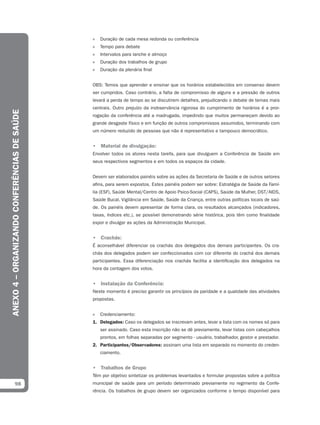 »   Duração de cada mesa redonda ou conferência
                                              »   Tempo para debate
                                              »   Intervalos para lanche e almoço
                                              »   Duração dos trabalhos de grupo
                                              »   Duração da plenária final


                                              OBS: Temos que aprender e ensinar que os horários estabelecidos em consenso devem
                                              ser cumpridos. Caso contrário, a falta de compromisso de alguns e a pressão de outros
                                              levará a perda de tempo ao se discutirem detalhes, prejudicando o debate de temas mais
                                              centrais. Outro prejuízo da inobservância rigorosa do cumprimento de horários é a pror-
ANEXO 4 – ORGANIZANDO CONFERÊNCIAS DE SAÚDE




                                              rogação da conferência até a madrugada, impedindo que muitos permaneçam devido ao
                                              grande desgaste físico e em função de outros compromissos assumidos, terminando com
                                              um número reduzido de pessoas que não é representativo e tampouco democrático.


                                              • Material de divulgação:
                                              Envolver todos os atores nesta tarefa, para que divulguem a Conferência de Saúde em
                                              seus respectivos segmentos e em todos os espaços da cidade.


                                              Devem ser elaborados painéis sobre as ações da Secretaria de Saúde e de outros setores
                                              afins, para serem expostos. Estes painéis podem ser sobre: Estratégia de Saúde da Famí-
                                              lia (ESF), Saúde Mental/Centro de Apoio Psico-Social (CAPS), Saúde da Mulher, DST/AIDS,
                                              Saúde Bucal, Vigilância em Saúde, Saúde da Criança, entre outras políticas locais de saú-
                                              de. Os painéis devem apresentar de forma clara, os resultados alcançados (indicadores,
                                              taxas, índices etc.), se possível demonstrando série histórica, pois têm como finalidade
                                              expor e divulgar as ações da Administração Municipal.


                                              • Crachás:
                                              É aconselhável diferenciar os crachás dos delegados dos demais participantes. Os cra-
                                              chás dos delegados podem ser confeccionados com cor diferente do crachá dos demais
                                              participantes. Essa diferenciação nos crachás facilita a identificação dos delegados na
                                              hora da contagem dos votos.


                                              • Instalação da Conferência:
                                              Neste momento é preciso garantir os princípios da paridade e a qualidade das atividades
                                              propostas.


                                              »   Credenciamento:
                                              1. Delegados: Caso os delegados se inscrevam antes, levar a lista com os nomes só para
                                                  ser assinado. Caso esta inscrição não se dê previamente, levar listas com cabeçalhos
                                                  prontos, em folhas separadas por segmento - usuário, trabalhador, gestor e prestador.
                                              2. Participantes/Observadores: assinam uma lista em separado no momento do creden-
                                                  ciamento.


                                              • Trabalhos de Grupo
                                              Têm por objetivo sintetizar os problemas levantados e formular propostas sobre a política
            98                                municipal de saúde para um período determinado previamente no regimento da Confe-
                                              rência. Os trabalhos de grupo devem ser organizados conforme o tempo disponível para
 