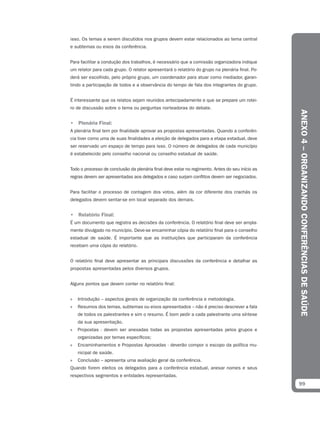 isso. Os temas a serem discutidos nos grupos devem estar relacionados ao tema central
e subtemas ou eixos da conferência.


Para facilitar a condução dos trabalhos, é necessário que a comissão organizadora indique
um relator para cada grupo. O relator apresentará o relatório do grupo na plenária final. Po-
derá ser escolhido, pelo próprio grupo, um coordenador para atuar como mediador, garan-
tindo a participação de todos e a observância do tempo de fala dos integrantes do grupo.


É interessante que os relatos sejam reunidos antecipadamente e que se prepare um rotei-
ro de discussão sobre o tema ou perguntas norteadoras do debate.




                                                                                                 ANEXO 4 – ORGANIZANDO CONFERÊNCIAS DE SAÚDE
• Plenária Final:
A plenária final tem por finalidade aprovar as propostas apresentadas. Quando a conferên-
cia tiver como uma de suas finalidades a eleição de delegados para a etapa estadual, deve
ser reservado um espaço de tempo para isso. O número de delegados de cada município
é estabelecido pelo conselho nacional ou conselho estadual de saúde.


Todo o processo de conclusão da plenária final deve estar no regimento. Antes do seu início as
regras devem ser apresentadas aos delegados e caso surjam conflitos devem ser negociados.


Para facilitar o processo de contagem dos votos, além da cor diferente dos crachás os
delegados devem sentar-se em local separado dos demais.


• Relatório Final:
É um documento que registra as decisões da conferência. O relatório final deve ser ampla-
mente divulgado no município. Deve-se encaminhar cópia do relatório final para o conselho
estadual de saúde. É importante que as instituições que participaram da conferência
recebam uma cópia do relatório.


O relatório final deve apresentar as principais discussões da conferência e detalhar as
propostas apresentadas pelos diversos grupos.


Alguns pontos que devem conter no relatório final:


»   Introdução – aspectos gerais de organização da conferência e metodologia.
»   Resumos dos temas, subtemas ou eixos apresentados – não é preciso descrever a fala
    de todos os palestrantes e sim o resumo. É bom pedir a cada palestrante uma síntese
    da sua apresentação.
»   Propostas - devem ser anexadas todas as propostas apresentadas pelos grupos e
    organizadas por temas específicos;
»   Encaminhamentos e Propostas Aprovadas - deverão compor o escopo da política mu-
    nicipal de saúde.
»   Conclusão – apresenta uma avaliação geral da conferência.
Quando forem eleitos os delegados para a conferência estadual, anexar nomes e seus
respectivos segmentos e entidades representadas.
                                                                                                 99
 