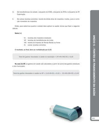 D.      De transferências do estado: cota-parte do ICMS, cota-parte do IPVA e cota-parte do IPI
        Exportação.

E.      De outras receitas correntes: receita da dívida ativa de impostos, multas, juros e corre-
        ção monetária de impostos.

   Então, para sabermos quanto o estado deve aplicar na saúde, temos que fazer o seguinte
cálculo:

     Soma (+)




                                                                                                    ANEXO 5 – FONTES DE FINANCIAMENTO DA SAÚDE
                  VI.     receitas dos impostos estaduais
                  VII.    receitas de transferências da União
                  VIII.   receita do Imposto de Renda Retido na Fonte
                  IX.     outras receitas correntes

     O resultado, ao final, deve ser multiplicado por 0,15:



          Total de gastos vinculados à saúde no município = (VI+VII+VIII+IX) x 0,15



   No caso do DF, os gastos em saúde são calculados a partir da soma dos gastos estaduais
e dos municipais:



 Total de gastos vinculados à saúde no DF = (I+II+III+IV) x 0,12 + (VI+VII+VIII+IX) x 0,15




                                                                                                    101
 