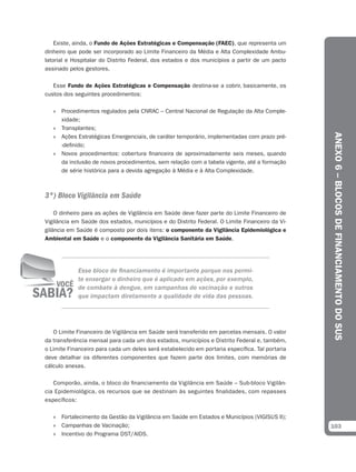 Existe, ainda, o Fundo de Ações Estratégicas e Compensação (FAEC), que representa um
dinheiro que pode ser incorporado ao Limite Financeiro da Média e Alta Complexidade Ambu-
latorial e Hospitalar do Distrito Federal, dos estados e dos municípios a partir de um pacto
assinado pelos gestores.

   Esse Fundo de Ações Estratégicas e Compensação destina-se a cobrir, basicamente, os
custos dos seguintes procedimentos:

   » Procedimentos regulados pela CNRAC – Central Nacional de Regulação da Alta Comple-
     xidade;
   » Transplantes;




                                                                                                ANEXO 6 – BLOCOS DE FINANCIAMENTO DO SUS
   » Ações Estratégicas Emergenciais, de caráter temporário, implementadas com prazo pré-
     -definido;
   » Novos procedimentos: cobertura financeira de aproximadamente seis meses, quando
     da inclusão de novos procedimentos, sem relação com a tabela vigente, até a formação
     de série histórica para a devida agregação à Média e à Alta Complexidade.



3º) Bloco Vigilância em Saúde

    O dinheiro para as ações de Vigilância em Saúde deve fazer parte do Limite Financeiro de
Vigilância em Saúde dos estados, municípios e do Distrito Federal. O Limite Financeiro da Vi-
gilância em Saúde é composto por dois itens: o componente da Vigilância Epidemiológica e
Ambiental em Saúde e o componente da Vigilância Sanitária em Saúde.




            Esse bloco de financiamento é importante porque nos permi-
            te enxergar o dinheiro que é aplicado em ações, por exemplo,
            de combate à dengue, em campanhas de vacinação e outros
            que impactam diretamente a qualidade de vida das pessoas.




   O Limite Financeiro de Vigilância em Saúde será transferido em parcelas mensais. O valor
da transferência mensal para cada um dos estados, municípios e Distrito Federal e, também,
o Limite Financeiro para cada um deles será estabelecido em portaria específica. Tal portaria
deve detalhar os diferentes componentes que fazem parte dos limites, com memórias de
cálculo anexas.

   Comporão, ainda, o bloco do financiamento da Vigilância em Saúde – Sub-bloco Vigilân-
cia Epidemiológica, os recursos que se destinam às seguintes finalidades, com repasses
específicos:

   » Fortalecimento da Gestão da Vigilância em Saúde em Estados e Municípios (VIGISUS II);
   » Campanhas de Vacinação;                                                                    103
   » Incentivo do Programa DST/AIDS.
 