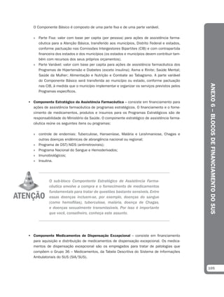 O Componente Básico é composto de uma parte fixa e de uma parte variável.

   » Parte Fixa: valor com base per capita (por pessoa) para ações de assistência farma-
     cêutica para a Atenção Básica, transferido aos municípios, Distrito Federal e estados,
     conforme pactuação nas Comissões Intergestores Bipartites (CIB) e com contrapartida
     financeira dos estados e dos municípios (os estados e municípios devem contribuir tam-
     bém com recursos dos seus próprios orçamentos).
   » Parte Variável: valor com base per capita para ações de assistência farmacêutica dos
     Programas de Hipertensão e Diabetes (exceto insulina); Asma e Rinite; Saúde Mental;
     Saúde da Mulher; Alimentação e Nutrição e Combate ao Tabagismo. A parte variável
     do Componente Básico será transferida ao município ou estado, conforme pactuação




                                                                                              ANEXO 6 – BLOCOS DE FINANCIAMENTO DO SUS
     nas CIB, à medida que o município implementar e organizar os serviços previstos pelos
     Programas específicos.

• Componente Estratégico da Assistência Farmacêutica – consiste em financiamento para
  ações de assistência farmacêutica de programas estratégicos. O financiamento e o forne-
  cimento de medicamentos, produtos e insumos para os Programas Estratégicos são de
  responsabilidade do Ministério da Saúde. O componente estratégico de assistência farma-
  cêutica reúne os seguintes itens ou programas:

   » controle de endemias: Tuberculose, Hanseníase, Malária e Leishmaniose, Chagas e
     outras doenças endêmicas de abrangência nacional ou regional;
   » Programa de DST/AIDS (antirretrovirais);
   » Programa Nacional do Sangue e Hemoderivados;
   » Imunobiológicos;
   » Insulina.




            O sub-bloco Compontente Estratégico de Assistência Farma-
            cêutica envolve a compra e o fornecimento de medicamentos
            fundamentais para tratar de questões bastante sensíveis. Entre
            essas doenças incluem-se, por exemplo, doenças do sangue
            (como hemofilias), tuberculose, malária, doença de Chagas,
            e doenças sexualmente transmissíveis. Por isso é importante
            que você, conselheiro, conheça este assunto.




• Componente Medicamentos de Dispensação Excepcional – consiste em financiamento
  para aquisição e distribuição de medicamentos de dispensação excepcional. Os medica-
  mentos de dispensação excepcional são os empregados para tratar de patologias que
  compõem o Grupo 36 – Medicamentos, da Tabela Descritiva do Sistema de Informações
  Ambulatoriais do SUS (SIA/SUS).


                                                                                              105
 