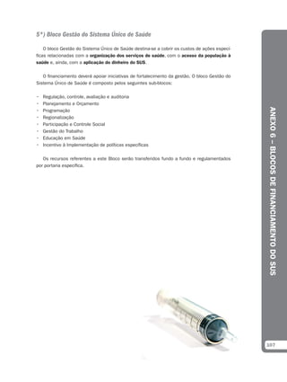 5º) Bloco Gestão do Sistema Único de Saúde

    O bloco Gestão do Sistema Único de Saúde destina-se a cobrir os custos de ações especí-
ficas relacionadas com a organização dos serviços de saúde, com o acesso da população à
saúde e, ainda, com a aplicação do dinheiro do SUS.

   O financiamento deverá apoiar iniciativas de fortalecimento da gestão. O bloco Gestão do
Sistema Único de Saúde é composto pelos seguintes sub-blocos:

•   Regulação, controle, avaliação e auditoria
•   Planejamento e Orçamento




                                                                                              ANEXO 6 – BLOCOS DE FINANCIAMENTO DO SUS
•   Programação
•   Regionalização
•   Participação e Controle Social
•   Gestão do Trabalho
•   Educação em Saúde
•   Incentivo à Implementação de políticas específicas

   Os recursos referentes a este Bloco serão transferidos fundo a fundo e regulamentados
por portaria específica.




                                                                                              107
 