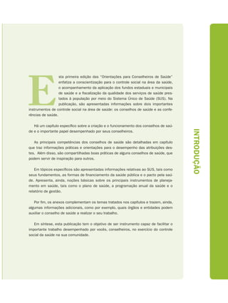E
                  sta primeira edição das “Orientações para Conselheiros de Saúde”
                  enfatiza a conscientização para o controle social na área da saúde,
                  o acompanhamento da aplicação dos fundos estaduais e municipais
                  de saúde e a fiscalização da qualidade dos serviços de saúde pres-
                  tados à população por meio do Sistema Único de Saúde (SUS). Na
                  publicação, são apresentadas informações sobre dois importantes
instrumentos de controle social na área de saúde: os conselhos de saúde e as confe-
rências de saúde.

   Há um capítulo específico sobre a criação e o funcionamento dos conselhos de saú-




                                                                                        INTRODUÇÃO
de e o importante papel desempenhado por seus conselheiros.

   As principais competências dos conselhos de saúde são detalhadas em capítulo
que traz informações práticas e orientações para o desempenho das atribuições des-
tes. Além disso, são compartilhadas boas práticas de alguns conselhos de saúde, que
podem servir de inspiração para outros.

    Em tópicos específicos são apresentadas informações relativas ao SUS, tais como
seus fundamentos, as formas de financiamento da saúde pública e o pacto pela saú-
de. Apresenta, ainda, noções básicas sobre os principais instrumentos de planeja-
mento em saúde, tais como o plano de saúde, a programação anual da saúde e o
relatório de gestão.

   Por fim, os anexos complementam os temas tratados nos capítulos e trazem, ainda,
algumas informações adicionais, como por exemplo, quais órgãos e entidades podem
auxiliar o conselho de saúde a realizar o seu trabalho.

   Em síntese, esta publicação tem o objetivo de ser instrumento capaz de facilitar o
importante trabalho desempenhado por vocês, conselheiros, no exercício do controle
social da saúde na sua comunidade.
 