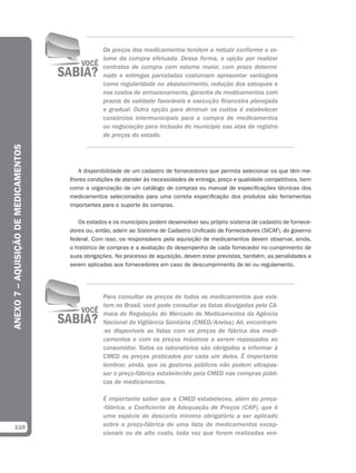Os preços dos medicamentos tendem a reduzir conforme o vo-
                                                  lume da compra efetuada. Dessa forma, a opção por realizar
                                                  contratos de compra com volume maior, com prazo determi-
                                                  nado e entregas parceladas costumam apresentar vantagens
                                                  como regularidade no abastecimento, redução dos estoques e
                                                  nos custos de armazenamento, garantia de medicamentos com
                                                  prazos de validade favoráveis e execução financeira planejada
                                                  e gradual. Outra opção para diminuir os custos é estabelecer
                                                  consórcios intermunicipais para a compra de medicamentos
                                                  ou negociação para inclusão do município nas atas de registro
                                                  de preços do estado.
ANEXO 7 – AQUISIÇÃO DE MEDICAMENTOS




                                         A disponibilidade de um cadastro de fornecedores que permita selecionar os que têm me-
                                      lhores condições de atender às necessidades de entrega, preço e qualidade competitivos, bem
                                      como a organização de um catálogo de compras ou manual de especificações técnicas dos
                                      medicamentos selecionados para uma correta especificação dos produtos são ferramentas
                                      importantes para o suporte às compras.

                                         Os estados e os municípios podem desenvolver seu próprio sistema de cadastro de fornece-
                                      dores ou, então, aderir ao Sistema de Cadastro Unificado de Fornecedores (SICAF), do governo
                                      federal. Com isso, os responsáveis pela aquisição de medicamentos devem observar, ainda,
                                      o histórico de compras e a avaliação do desempenho de cada fornecedor no cumprimento de
                                      suas obrigações. No processo de aquisição, devem estar previstas, também, as penalidades a
                                      serem aplicadas aos fornecedores em caso de descumprimento de lei ou regulamento.




                                                  Para consultar os preços de todos os medicamentos que exis-
                                                  tem no Brasil, você pode consultar as listas divulgadas pela Câ-
                                                  mara de Regulação do Mercado de Medicamentos da Agência
                                                  Nacional de Vigilância Sanitária (CMED/Anvisa). Ali, encontram-
                                                  -se disponíveis as listas com os preços de fábrica dos medi-
                                                  camentos e com os preços máximos a serem repassados ao
                                                  consumidor. Todos os laboratórios são obrigados a informar à
                                                  CMED os preços praticados por cada um deles. É importante
                                                  lembrar, ainda, que os gestores públicos não podem ultrapas-
                                                  sar o preço-fábrica estabelecido pela CMED nas compras públi-
                                                  cas de medicamentos.

                                                  É importante saber que a CMED estabeleceu, além do preço-
                                                  -fábrica, o Coeficiente de Adequação de Preços (CAP), que é
                                                  uma espécie de desconto mínimo obrigatório a ser aplicado
  110                                             sobre o preço-fábrica de uma lista de medicamentos excep-
                                                  cionais ou de alto custo, toda vez que forem realizadas ven-
 