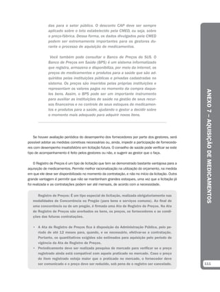 das para o setor público. O desconto CAP deve ser sempre
             aplicado sobre o teto estabelecido pela CMED, ou seja, sobre
             o preço-fábrica. Dessa forma, os dados divulgados pela CMED
             podem ser extremamente importantes para os gestores du-
             rante o processo de aquisição de medicamentos.

              Você também pode consultar o Banco de Preços do SUS. O
             Banco de Preços em Saúde (BPS) é um sistema informatizado
             que registra, armazena e disponibiliza, por meio da internet, os
             preços de medicamentos e produtos para a saúde que são ad-
             quiridos pelas instituições públicas e privadas cadastradas no
             sistema. Os preços são inseridos pelas próprias instituições e
             representam os valores pagos no momento da compra daque-




                                                                                                     ANEXO 7 – AQUISIÇÃO DE MEDICAMENTOS
             les bens. Assim, o BPS pode ser um importante instrumento
             para auxiliar as instituições de saúde na gestão de seus recur-
             sos financeiros e no controle de seus estoques de medicamen-
             tos e produtos para a saúde, ajudando o gestor a decidir sobre
             o momento mais adequado para adquirir novos itens.




    Se houver avaliação periódica do desempenho dos fornecedores por parte dos gestores, será
possível adotar as medidas corretivas necessárias ou, ainda, impedir a participação de fornecedo-
res com desempenho insatisfatório em licitação futura. O conselho de saúde pode verificar se este
tipo de acompanhamento é feito pelos gestores ou não, e sugerir ao gestor que o faça.

    O Registro de Preços é um tipo de licitação que tem se demonstrado bastante vantajosa para a
aquisição de medicamentos. Permite melhor racionalização na utilização do orçamento, na medida
em que ele deve ser disponibilizado no momento da contratação, e não no início da licitação. Outra
grande vantagem é permitir que não se mantenham grandes estoques, uma vez que a licitação já
foi realizada e as contratações podem ser até mensais, de acordo com a necessidade.


      Registro de Preços: É um tipo especial de licitação, realizada obrigatoriamente nas
   modalidades de Concorrência ou Pregão (para bens e serviços comuns). Ao ﬁnal de
   uma concorrência ou de um pregão, é ﬁrmada uma Ata de Registro de Preços. Na Ata
   de Registro de Preços são averbados os bens, os preços, os fornecedores e as condi-
   ções das futuras contratações.

   • A Ata de Registro de Preços ﬁca à disposição da Administração Pública, pelo pe-
     ríodo de até 12 meses para, quando, e se necessário, efetivar-se a contratação.
     Portanto, os quantitativos exigidos são estimados para aquisição pelo período de
     vigência da Ata de Registro de Preços.
   • Periodicamente deve ser realizada pesquisa de mercado para veriﬁcar se o preço
     registrado ainda está compatível com aquele praticado no mercado. Caso o preço
     do item registrado esteja maior que o praticado no mercado, o fornecedor deve
     ser comunicado e o preço deve ser reduzido, sob pena de o registro ser cancelado.               111
 