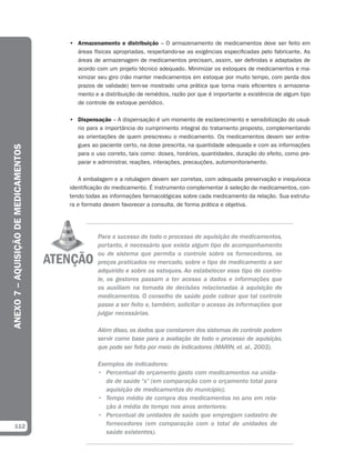• Armazenamento e distribuição – O armazenamento de medicamentos deve ser feito em
                                        áreas físicas apropriadas, respeitando-se as exigências especificadas pelo fabricante. As
                                        áreas de armazenagem de medicamentos precisam, assim, ser definidas e adaptadas de
                                        acordo com um projeto técnico adequado. Minimizar os estoques de medicamentos e ma-
                                        ximizar seu giro (não manter medicamentos em estoque por muito tempo, com perda dos
                                        prazos de validade) tem-se mostrado uma prática que torna mais eficientes o armazena-
                                        mento e a distribuição de remédios, razão por que é importante a existência de algum tipo
                                        de controle de estoque periódico.

                                      • Dispensação – A dispensação é um momento de esclarecimento e sensibilização do usuá-
                                        rio para a importância do cumprimento integral do tratamento proposto, complementando
                                        as orientações de quem prescreveu o medicamento. Os medicamentos devem ser entre-
                                        gues ao paciente certo, na dose prescrita, na quantidade adequada e com as informações
ANEXO 7 – AQUISIÇÃO DE MEDICAMENTOS




                                        para o uso correto, tais como: doses, horários, quantidades, duração do efeito, como pre-
                                        parar e administrar, reações, interações, precauções, automonitoramento.

                                         A embalagem e a rotulagem devem ser corretas, com adequada preservação e inequívoca
                                      identificação do medicamento. É instrumento complementar à seleção de medicamentos, con-
                                      tendo todas as informações farmacológicas sobre cada medicamento da relação. Sua estrutu-
                                      ra e formato devem favorecer a consulta, de forma prática e objetiva.




                                                Para o sucesso de todo o processo de aquisição de medicamentos,
                                                portanto, é necessário que exista algum tipo de acompanhamento
                                                ou de sistema que permita o controle sobre os fornecedores, os
                                                preços praticados no mercado, sobre o tipo de medicamento a ser
                                                adquirido e sobre os estoques. Ao estabelecer esse tipo de contro-
                                                le, os gestores passam a ter acesso a dados e informações que
                                                os auxiliam na tomada de decisões relacionadas à aquisição de
                                                medicamentos. O conselho de saúde pode cobrar que tal controle
                                                passe a ser feito e, também, solicitar o acesso às informações que
                                                julgar necessárias.

                                                Além disso, os dados que constarem dos sistemas de controle podem
                                                servir como base para a avaliação de todo o processo de aquisição,
                                                que pode ser feita por meio de indicadores (MARIN, et. al., 2003).

                                                Exemplos de indicadores:
                                                • Percentual do orçamento gasto com medicamentos na unida-
                                                   de de saúde “x” (em comparação com o orçamento total para
                                                   aquisição de medicamentos do município);
                                                • Tempo médio de compra dos medicamentos no ano em rela-
                                                   ção à média de tempo nos anos anteriores;
                                                • Percentual de unidades de saúde que empregam cadastro de
  112                                              fornecedores (em comparação com o total de unidades de
                                                   saúde existentes).
 