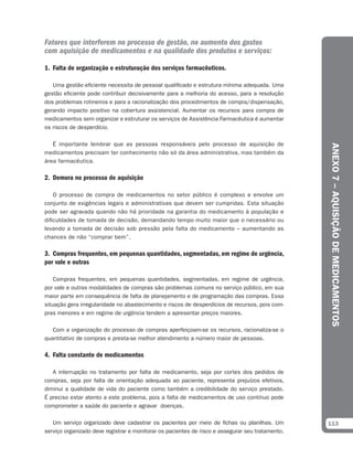 Fatores que interferem no processo de gestão, no aumento dos gastos
com aquisição de medicamentos e na qualidade dos produtos e serviços:

1. Falta de organização e estruturação dos serviços farmacêuticos.

   Uma gestão eficiente necessita de pessoal qualificado e estrutura mínima adequada. Uma
gestão eficiente pode contribuir decisivamente para a melhoria do acesso, para a resolução
dos problemas rotineiros e para a racionalização dos procedimentos de compra/dispensação,
gerando impacto positivo na cobertura assistencial. Aumentar os recursos para compra de
medicamentos sem organizar e estruturar os serviços de Assistência Farmacêutica é aumentar
os riscos de desperdício.

   É importante lembrar que as pessoas responsáveis pelo processo de aquisição de




                                                                                                  ANEXO 7 – AQUISIÇÃO DE MEDICAMENTOS
medicamentos precisam ter conhecimento não só da área administrativa, mas também da
área farmacêutica.

2. Demora no processo de aquisição

    O processo de compra de medicamentos no setor público é complexo e envolve um
conjunto de exigências legais e administrativas que devem ser cumpridas. Esta situação
pode ser agravada quando não há prioridade na garantia do medicamento à população e
dificuldades de tomada de decisão, demandando tempo muito maior que o necessário ou
levando a tomada de decisão sob pressão pela falta do medicamento – aumentando as
chances de não “comprar bem”.

3. Compras frequentes, em pequenas quantidades, segmentadas, em regime de urgência,
por vale e outras

    Compras frequentes, em pequenas quantidades, segmentadas, em regime de urgência,
por vale e outras modalidades de compras são problemas comuns no serviço público, em sua
maior parte em consequência de falta de planejamento e de programação das compras. Essa
situação gera irregularidade no abastecimento e riscos de desperdícios de recursos, pois com-
pras menores e em regime de urgência tendem a apresentar preços maiores.

   Com a organização do processo de compras aperfeiçoam-se os recursos, racionaliza-se o
quantitativo de compras e presta-se melhor atendimento a número maior de pessoas.

4. Falta constante de medicamentos

   A interrupção no tratamento por falta de medicamento, seja por cortes dos pedidos de
compras, seja por falta de orientação adequada ao paciente, representa prejuízos efetivos,
diminui a qualidade de vida do paciente como também a credibilidade do serviço prestado.
É preciso estar atento a este problema, pois a falta de medicamentos de uso contínuo pode
comprometer a saúde do paciente e agravar doenças.

   Um serviço organizado deve cadastrar os pacientes por meio de fichas ou planilhas. Um          113
serviço organizado deve registrar e monitorar os pacientes de risco e assegurar seu tratamento.
 