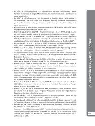 • Lei 5.991, de 17 de dezembro de 1973, Presidência da República. Dispõe sobre o Controle
  Sanitário do Comércio de Drogas, Medicamentos, Insumos Farmacêuticos e Correlatos e dá
  outras providências.
• Lei 9.787, de 10 de fevereiro de 1999; Presidência da República. Altera a lei 6.360, de 23
  de setembro de 1976, que dispõe sobre a vigilância sanitária, estabelece o medicamento
  genérico, dispõe sobre a utilização de nomes genéricos em produtos farmacêuticos e dá
  outras providências.
• Política Nacional de Medicamentos, do Ministério da Saúde; Secretaria de Políticas de Saúde.
  Departamento de Atenção Básica; Brasília, 2001.
• Decreto 3.722, de janeiro de 2001 – Regulamenta o art. 34 da Lei 8.666, de 21 de junho
  de 1993, e dispõe sobre o Sistema de Cadastramento Unificado de Fornecedores - SICAF.
• Portaria GM/MS 548, de 12 de abril de 2001, do Ministério da Saúde. Aprova o documento
  “Orientações Gerais para a Elaboração e Aplicação da Agenda de Saúde, do Plano de Saúde,




                                                                                                 ANEXO 7 – AQUISIÇÃO DE MEDICAMENTOS
  dos Quadros de Metas e do Relatório de Gestão como Instrumentos de Gestão do SUS”.
• Portaria GM/MS 1.179, de 17 de junho de 1996, Ministério da Saúde – Aprova as Denomina-
  ções Comuns Brasileiras DCB, na conformidade do anexo desta Portaria.
• Portaria GM/MS 344, de 12 de maio de 1998, Ministério da Saúde – Aprova o Regulamento
  Técnico sobre substâncias e medicamentos sujeitos a controle especial.
• Portaria GM/MS 1.254, de 29 de julho de 2005, Ministério da Saúde – Constitui a Co-
  missão Técnica e Multidisciplinar de atualização da Relação Nacional de Medicamentos
  Essenciais - Rename.
• Portaria GM/MS 698, de 30 de março de 2006, do Ministério da Saúde. Define que o custeio
  das ações de Saúde é de responsabilidade das três esferas de gestão do SUS.
• Portaria GM/MS 2.583, de 10 de outubro de 2007, Ministério da Saúde – Define elenco de
  medicamentos e insumos disponibilizados pelo Sistema Único de Saúde, nos termos da Lei
  11.347/2006, aos usuários portadores de Diabetes Mellitus.
• Portaria GM/MS 1.818, de 02 de dezembro de 1997, Ministério da Saúde – Recomenda que
  nas compras e licitações públicas de produtos farmacêuticos realizadas nos níveis federal
  estadual e municipal pelos serviços governamentais, conveniadas e contratados pelo SUS,
  sejam incluídas exigências sobre requisitos de qualidade a serem cumpridas pelos fabrican-
  tes e fornecedores desses produtos.
• Portaria GM/MS 3237, de 24 de dezembro de 2007, Ministério da Saúde. Substitui a Portaria
  2084 (26 de outubro de 2005) no financiamento da Assistência Farmacêutica na Atenção
  Básica, ver http://portal.saude.gov.br.
• Portaria GM/MS 374 de 28 de fevereiro de 2008, Ministério da Saúde - Institui no âmbito
  do Sistema Único de Saúde - SUS, o Programa Nacional de Fomento à Produção Pública e
  Inovação no Complexo Industrial da Saúde.
• Portaria GM/MS 2.012, de 24 de setembro de 2008, Ministério da Saúde - Aprova a 6ª Edi-
  ção da Relação Nacional de Medicamentos Essenciais – Rename.
• Portaria GM/MS 1.883, de 09 de setembro de 2008, Ministério da Saúde – Aprova o Formulá-
  rio Terapêutico Nacional da Relação Nacional de Medicamentos Essenciais – Rename 2006.
• Relatório final da Conferência Nacional de Medicamentos e Assistência Farmacêutica; Brasí-
  lia, Ministério da Saúde, 2003; 69 p. 1.
• Resolução 480, de 23 de setembro de 1999 - Publica a atualização das listas de substâncias
  sujeitas a controle especial (anexo I) em acordo com o artigo 101 do Regulamento Técnico
  aprovado pelas Portaria SVS/MS 344, de 12 de maio de 1998, republicado no D.O.U de 01          115
  de fevereiro de 1999.
 