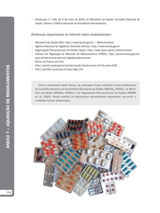 • Resolução n.° 338, de 6 de maio de 2004, do Ministério da Saúde; Conselho Nacional de
                                        Saúde. Aprova a Política Nacional de Assistência Farmacêutica.



                                      Endereços importantes na internet sobre medicamentos:

                                      • Ministério da Saúde (MS): http://www.saude.gov.br – Medicamentos
                                      • Agência Nacional de Vigilância Sanitária (Anvisa): http://www.anvisa.gov.br
                                      • Organização Pan-americana de Saúde (Opas): http://www.opas.org.br/medicamentos
                                      • Câmara de Regulação do Mercado de Medicamentos (CMED): http://portal.anvisa.gov.br/
                                        wps/portal/anvisa/posuso/regulacaodemercado
                                      • Banco de Preços do SUS:
                                      • http://portal.saude.gov.br/portal/saude/Gestor/area.cfm?id_area=939
ANEXO 7 – AQUISIÇÃO DE MEDICAMENTOS




                                      • http://portal2.saude.gov.br/bps/login.cfm




                                              Para a elaboração deste Anexo, as principais fontes utilizadas foram publicações
                                          do Conselho Nacional de Secretarias Municipais de Saúde (BRASIL, 2009a), do Minis-
                                          tério da Saúde (BRASIL, 2006a) e da Organização Pan-americana de Saúde (MARIN
                                          et. al., 2003). Nesse sentido, as informações apresentadas reproduzem, em parte, o
                                          conteúdo dessas publicações.




  116
 