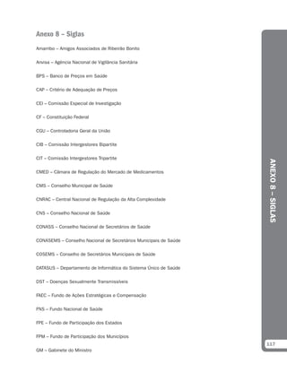 Anexo 8 – Siglas
Amarribo – Amigos Associados de Ribeirão Bonito

Anvisa – Agência Nacional de Vigilância Sanitária

BPS – Banco de Preços em Saúde

CAP – Critério de Adequação de Preços

CEI – Comissão Especial de Investigação

CF – Constituição Federal

CGU – Controladoria Geral da União

CIB – Comissão Intergestores Bipartite

CIT – Comissão Intergestores Tripartite




                                                                  ANEXO 8 – SIGLAS
CMED – Câmara de Regulação do Mercado de Medicamentos

CMS – Conselho Municipal de Saúde

CNRAC – Central Nacional de Regulação da Alta Complexidade

CNS – Conselho Nacional de Saúde

CONASS – Conselho Nacional de Secretários de Saúde

CONASEMS – Conselho Nacional de Secretários Municipais de Saúde

COSEMS – Conselho de Secretários Municipais de Saúde

DATASUS – Departamento de Informática do Sistema Único de Saúde

DST – Doenças Sexualmente Transmissíveis

FAEC – Fundo de Ações Estratégicas e Compensação

FNS – Fundo Nacional de Saúde

FPE – Fundo de Participação dos Estados

FPM – Fundo de Participação dos Municípios
                                                                  117
GM – Gabinete do Ministro
 
