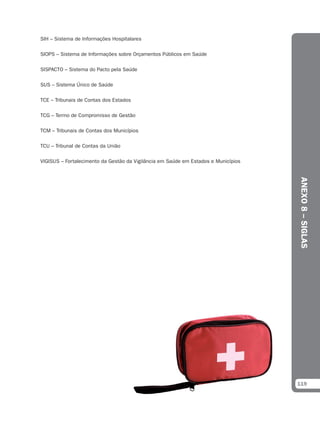 SIH – Sistema de Informações Hospitalares

SIOPS – Sistema de Informações sobre Orçamentos Públicos em Saúde

SISPACTO – Sistema do Pacto pela Saúde

SUS – Sistema Único de Saúde

TCE – Tribunais de Contas dos Estados

TCG – Termo de Compromisso de Gestão

TCM – Tribunais de Contas dos Municípios

TCU – Tribunal de Contas da União

VIGISUS – Fortalecimento da Gestão da Vigilância em Saúde em Estados e Municípios




                                                                                    ANEXO 8 – SIGLAS




                                                                                    119
 
