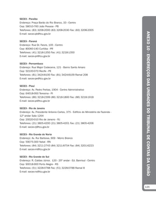 SECEX - Paraíba
Endereço: Praça Barão do Rio Branco, 33 - Centro
Cep: 58010-760 João Pessoa - PB
Telefones: (83) 3208-2000 (83) 3208-2030 Fax: (83) 3208-2005




                                                                                     ANEXO 10 - ENDEREÇOS DAS UNIDADES DO TRIBUNAL DE CONTAS DA UNIÃO
E-mail: secex-pb@tcu.gov.br

SECEX - Paraná
Endereço: Rua Dr. Faivre, 105 - Centro
Cep: 80060-140 Curitiba - PR
Telefones: (41) 3218-1350 Fax: (41) 3218-1350
E-mail: secex-pr@tcu.gov.br

SECEX - Pernambuco
Endereço: Rua Major Codeceira, 121 - Bairro Santo Amaro
Cep: 50100-070 Recife - PE
Telefones: (81) 3424-8100 Fax: (81) 3424-8109 Ramal 208
E-mail: secex-pe@tcu.gov.br

SECEX - Piauí
Endereço: Av. Pedro Freitas, 1904 - Centro Administrativo
Cep: 64018-000 Teresina - PI
Telefones: (86) 3218-2399 (86) 3218-1800 Fax: (86) 3218-1918
E-mail: secex-pi@tcu.gov.br

SECEX - Rio de Janeiro
Endereço: Av. Presidente Antonio Carlos, 375 - Edifício do Ministério da Fazenda -
12º andar Sala 1204
Cep: 20020-010 Rio de Janeiro - RJ
Telefones: (21) 3805-4200 (21) 3805-4201 Fax: (21) 3805-4206
E-mail: secex-rj@tcu.gov.br

SECEX - Rio Grande do Norte
Endereço: Av. Rui Barbosa, 909 - Morro Branco
Cep: 59075-300 Natal - RN
Telefones: (84) 3211-2743 (84) 3211-8754 Fax: (84) 3201-6223
E-mail: secex-rn@tcu.gov.br

SECEX - Rio Grande do Sul
Endereço: R. Caldas Júnior, 120 - 20º andar - Ed. Banrisul - Centro
Cep: 90018-900 Porto Alegre - RS
Telefones: (51) 3228-0788 Fax: (51) 3228-0788 Ramal 8
E-mail: secex-rs@tcu.gov.br




                                                                                     125
 