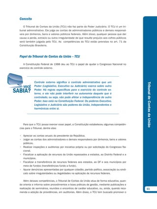 Conceito

   O Tribunal de Contas da União (TCU) não faz parte do Poder Judiciário. O TCU é um tri-
bunal administrativo. Ele julga as contas de administradores públicos e demais responsá-
veis por dinheiros, bens e valores públicos federais. Além disso, qualquer pessoa que der
causa a perda, extravio ou outra irregularidade de que resulte prejuízo aos cofres públicos
será também julgada pelo TCU. As competências do TCU estão previstas no art. 71 da
Constituição Brasileira.



Papel do Tribunal de Contas da União – TCU

   A Constituição Federal de 1988 deu ao TCU o papel de ajudar o Congresso Nacional no
exercício do controle externo.




            Controle externo significa o controle administrativo que um




                                                                                               Tribunal de Contas da União
            Poder (Legislativo, Executivo ou Judiciário) exerce sobre outro
            Poder. Há regras específicas para o exercício do controle ex-
            terno, e ele não pode interferir na autonomia daquele que é
            controlado, ou seja, não pode afetar a independência de outro
            Poder. Isso está na Constituição Federal. Os poderes Executivo,
            Legislativo e Judiciário são poderes da União, independentes e
            harmônicos entre si.




   Para que o TCU possa exercer esse papel, a Constituição estabeleceu algumas competên-
cias para o Tribunal, dentre elas:

• Apreciar as contas anuais do presidente da República.
• Julgar as contas dos administradores e demais responsáveis por dinheiros, bens e valores
  públicos.
• Realizar inspeções e auditorias por iniciativa própria ou por solicitação do Congresso Na-
  cional.
• Fiscalizar a aplicação de recursos da União repassados a estados, ao Distrito Federal e a
  municípios.
• Fiscalizar a transferência de recursos federais aos estados, ao DF e aos municípios por
  meio de fundos (transferências fundo a fundo).
• Apurar denúncias apresentadas por qualquer cidadão, partido político, associação ou sindi-
  cato sobre irregularidades ou ilegalidades na aplicação de recursos federais.

   Além dessas competências, o Tribunal de Contas da União atua de forma educativa, quan-
do orienta e informa sobre procedimentos e boas práticas de gestão, mediante publicações e
realização de seminários, reuniões e encontros de caráter educativo, ou, ainda, quando reco-   11
menda a adoção de providências, em auditorias. Além disso, o TCU tem buscado promover o
 