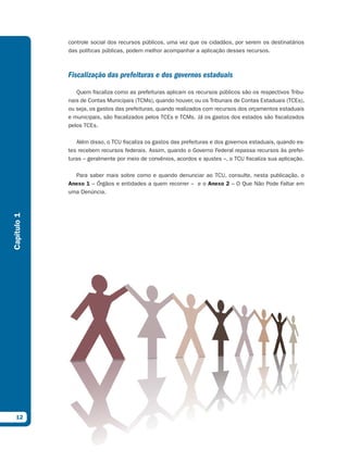 controle social dos recursos públicos, uma vez que os cidadãos, por serem os destinatários
             das políticas públicas, podem melhor acompanhar a aplicação desses recursos.



             Fiscalização das prefeituras e dos governos estaduais

                Quem fiscaliza como as prefeituras aplicam os recursos públicos são os respectivos Tribu-
             nais de Contas Municipais (TCMs), quando houver, ou os Tribunais de Contas Estaduais (TCEs),
             ou seja, os gastos das prefeituras, quando realizados com recursos dos orçamentos estaduais
             e municipais, são fiscalizados pelos TCEs e TCMs. Já os gastos dos estados são fiscalizados
             pelos TCEs.

                Além disso, o TCU fiscaliza os gastos das prefeituras e dos governos estaduais, quando es-
             tes recebem recursos federais. Assim, quando o Governo Federal repassa recursos às prefei-
             turas – geralmente por meio de convênios, acordos e ajustes –, o TCU fiscaliza sua aplicação.

               Para saber mais sobre como e quando denunciar ao TCU, consulte, nesta publicação, o
             Anexo 1 – Órgãos e entidades a quem recorrer – e o Anexo 2 – O Que Não Pode Faltar em
             uma Denúncia.
Capítulo 1




  12
 