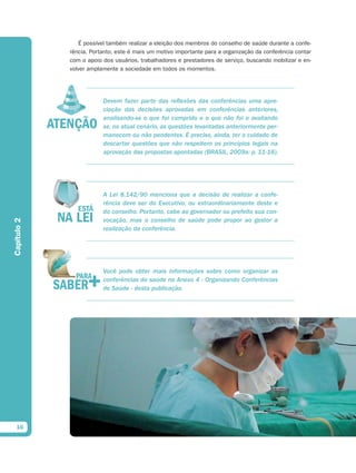 É possível também realizar a eleição dos membros do conselho de saúde durante a confe-
             rência. Portanto, este é mais um motivo importante para a organização da conferência contar
             com o apoio dos usuários, trabalhadores e prestadores de serviço, buscando mobilizar e en-
             volver amplamente a sociedade em todos os momentos.




                         Devem fazer parte das reflexões das conferências uma apre-
                         ciação das decisões aprovadas em conferências anteriores,
                         analisando-se o que foi cumprido e o que não foi e avaliando
                         se, no atual cenário, as questões levantadas anteriormente per-
                         manecem ou não pendentes. É preciso, ainda, ter o cuidado de
                         descartar questões que não respeitem os princípios legais na
                         aprovação das propostas apontadas (BRASIL, 2009a: p. 11-16).




                         A Lei 8.142/90 menciona que a decisão de realizar a confe-
                         rência deve ser do Executivo, ou extraordinariamente deste e
                         do conselho. Portanto, cabe ao governador ou prefeito sua con-
                         vocação, mas o conselho de saúde pode propor ao gestor a
Capítulo 2




                         realização da conferência.




                         Você pode obter mais informações sobre como organizar as
                         conferências de saúde no Anexo 4 - Organizando Conferências
                         de Saúde - desta publicação.




  16
 
