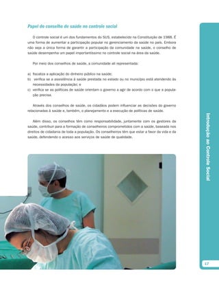 Papel do conselho de saúde no controle social

   O controle social é um dos fundamentos do SUS, estabelecido na Constituição de 1988. É
uma forma de aumentar a participação popular no gerenciamento da saúde no país. Embora
não seja a única forma de garantir a participação da comunidade na saúde, o conselho de
saúde desempenha um papel importantíssimo no controle social na área da saúde.

   Por meio dos conselhos de saúde, a comunidade ali representada:

a) fiscaliza a aplicação do dinheiro público na saúde;
b) verifica se a assistência à saúde prestada no estado ou no município está atendendo às
   necessidades da população; e
c) verifica se as políticas de saúde orientam o governo a agir de acordo com o que a popula-
   ção precisa.

    Através dos conselhos de saúde, os cidadãos podem influenciar as decisões do governo
relacionadas à saúde e, também, o planejamento e a execução de políticas de saúde.




                                                                                                Introdução ao Controle Social
    Além disso, os conselhos têm como responsabilidade, juntamente com os gestores da
saúde, contribuir para a formação de conselheiros comprometidos com a saúde, baseada nos
direitos de cidadania de toda a população. Os conselheiros têm que estar a favor da vida e da
saúde, defendendo o acesso aos serviços de saúde de qualidade.




                                                                                                17
 