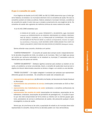 O que é o conselho de saúde

   A Lei Orgânica da Saúde (Lei 8.142/1990, de 28/12/1990) determinou que a União (go-
verno federal), os estados e os municípios deveriam criar os conselhos de saúde. Por isso os
conselhos existem em todas as esferas: federal, estadual e municipal. Contudo, a existência
do conselho de saúde é muito mais que o simples cumprimento de uma exigência da lei. Os
conselhos de saúde são a garantia de melhoria contínua do nosso sistema de saúde.

   A Lei 8.142/1990 estabelece que:

            O CONSELHO DE SAÚDE, em caráter PERMANENTE e DELIBERATIVO, órgão COLEGIADO
            composto por REPRESENTANTES DO GOVERNO, PRESTADORES DE SERVIÇO, PROFISSIO-
            NAIS DE SAÚDE E USUÁRIOS, atua na FORMULAÇÃO DE ESTRATÉGIAS E NO CONTROLE
            DA EXECUÇÃO DA POLÍTICA DE SAÚDE na instância correspondente, inclusive nos aspec-
            tos econômicos e ﬁnanceiros, CUJAS DECISÕES SERÃO HOMOLOGADAS PELO CHEFE DO
            PODER LEGALMENTE CONSTITUÍDO EM CADA ESFERA DO GOVERNO (destaques nossos).


   Vamos entender esse conceito, dividindo-o em partes:




                                                                                                 O conselho de saúde
   “CARÁTER PERMANENTE” – O conselho de saúde deve sempre existir, independentemen-
te de decisões da gestão da União, do estado ou do município. Não é um órgão que possa
ser extinto por nenhuma autoridade ou lei estadual ou municipal. É necessária outra lei
federal para que ele possa ser extinto.

   “CARÁTER DELIBERATIVO” – Deliberar significa conversar para analisar ou resolver um as-
sunto, um problema, ou tomar uma decisão. Assim, o conselho de saúde deve reunir-se com o
objetivo de discutir determinados assuntos ou temas e chegar a um acordo ou uma decisão.

    “ÓRGÃO COLEGIADO” – Um órgão colegiado é composto por pessoas que representam
diferentes grupos da sociedade. Os conselhos de saúde são compostos por:

• representantes dos gestores (do Ministério da Saúde, da Secretaria de Saúde Estadual
  ou Municipal).
• representantes dos prestadores de serviço (instituições conveniadas ao SUS ou filan-
  trópicas);
• representantes dos trabalhadores de saúde (sindicatos e conselhos profissionais da
  área de saúde);
• representantes dos usuários de saúde (associações de moradores, associações de tra-
  balhadores, sindicatos, associações de portadores de patologias etc.). O usuário é aque-
  le que não está comprometido de forma direta ou indireta com os demais grupos (ges-
  tores, prestadores de serviço e profissionais de saúde), não possuindo qualquer vínculo
  empregatício na área de saúde.

   Vemos que, de uma forma ou de outra, a população do estado ou do município deve estar
representada no conselho. Dessa forma as decisões podem ser mais democráticas.
                                                                                                 19
 