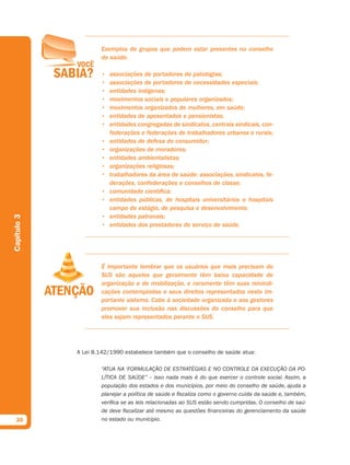 Exemplos de grupos que podem estar presentes no conselho
                     de saúde:

                     •   associações de portadores de patologias;
                     •   associações de portadores de necessidades especiais;
                     •   entidades indígenas;
                     •   movimentos sociais e populares organizados;
                     •   movimentos organizados de mulheres, em saúde;
                     •   entidades de aposentados e pensionistas;
                     •   entidades congregadas de sindicatos, centrais sindicais, con-
                         federações e federações de trabalhadores urbanos e rurais;
                     •   entidades de defesa do consumidor;
                     •   organizações de moradores;
                     •   entidades ambientalistas;
                     •   organizações religiosas;
                     •   trabalhadores da área de saúde: associações, sindicatos, fe-
                         derações, confederações e conselhos de classe;
                     •   comunidade científica;
                     •   entidades públicas, de hospitais universitários e hospitais
                         campo de estágio, de pesquisa e desenvolvimento;
                     •   entidades patronais;
Capítulo 3




                     •   entidades dos prestadores de serviço de saúde.




                     É importante lembrar que os usuários que mais precisam do
                     SUS são aqueles que geralmente têm baixa capacidade de
                     organização e de mobilização, e raramente têm suas reivindi-
                     cações contempladas e seus direitos representados neste im-
                     portante sistema. Cabe à sociedade organizada e aos gestores
                     promover sua inclusão nas discussões do conselho para que
                     eles sejam representados perante o SUS.




             A Lei 8.142/1990 estabelece também que o conselho de saúde atua:

                     “ATUA NA ‘FORMULAÇÃO DE ESTRATÉGIAS E NO CONTROLE DA EXECUÇÃO DA PO-
                     LÍTICA DE SAÚDE” – isso nada mais é do que exercer o controle social. Assim, a
                     população dos estados e dos municípios, por meio do conselho de saúde, ajuda a
                     planejar a política de saúde e ﬁscaliza como o governo cuida da saúde e, também,
                     veriﬁca se as leis relacionadas ao SUS estão sendo cumpridas. O conselho de saú-
                     de deve ﬁscalizar até mesmo as questões ﬁnanceiras do gerenciamento da saúde
  20                 no estado ou município.
 