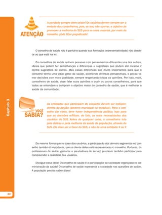 A paridade sempre deve existir! Os usuários devem sempre ser a
                         metade dos conselheiros, pois, se isso não ocorrer, o objetivo de
                         promover a melhoria do SUS para os seus usuários, por meio do
                         conselho, pode ficar prejudicado!




                O conselho de saúde não é paritário quando sua formação (representatividade) não obede-
             ce ao que está na lei.

                Os conselhos de saúde reúnem pessoas com pensamentos diferentes uns dos outros,
             ideias que podem ter semelhanças e diferenças e sugestões que podem até mesmo ir
             contra sugestões de outros. Mas essas diferenças são muito importantes para que o
             conselho tenha uma visão geral da saúde, acolhendo diversas perspectivas, e possa to-
             mar decisões com mais qualidade, sempre respeitando todas as opiniões. Por isso, você,
             conselheiro de saúde, deve falar suas opiniões e ouvir os outros conselheiros, para que
             todos se entendam e cumpram o objetivo maior do conselho de saúde, que é melhorar a
             saúde da comunidade.
Capítulo 3




                         As entidades que participam do conselho devem ser indepen-
                         dentes da gestão (governo municipal ou estadual). Para o con-
                         selho dar certo, deve haver independência política. Isso para
                         que as decisões reflitam, de fato, as reais necessidades dos
                         usuários do SUS. Antes de qualquer coisa, o conselheiro luta
                         pela defesa e pela melhoria da saúde da população, através do
                         SUS. Ele deve ser a favor do SUS, e não de uma entidade X ou Y.




                Da mesma forma que no caso dos usuários, a participação dos demais segmentos no con-
             selho também é importante, pois o cliente deles está representado no conselho. Portanto, os
             profissionais de saúde, gestores e prestadores de serviço precisam também participar para
             compreender a realidade dos usuários.

                Divulgue essa ideia! O conselho de saúde é a participação da sociedade organizada na ad-
             ministração da saúde! O conselho de saúde representa a sociedade nas questões de saúde.
             A população precisa saber disso!




  22
 