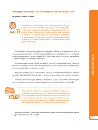Informações importantes sobre o funcionamento do conselho de saúde

Criação do Conselho de saúde



             A criação dos conselhos de saúde é estabelecida por lei mu-
             nicipal, no caso dos Conselhos Municipais de Saúde (CMS),
             ou estadual, no caso dos Conselhos Estaduais de Saúde. Na
             criação e na reformulação (reestruturação) dos conselhos
             de saúde, a Secretaria de Saúde, respeitando os princípios
             da democracia, deverá acolher as demandas da população,
             de acordo com o que foi decidido nas conferências de saúde
             (Lei 8.142/1990).




   Todo conselho de saúde deve possuir um regimento interno, que definirá como será o
mandato dos conselheiros e estabelecerá regras de funcionamento do conselho. Se ainda não




                                                                                                  O conselho de saúde
houver regimento interno no seu conselho, você pode conversar com os demais conselheiros
a respeito e exigir sua elaboração e aprovação.

   O conselho de saúde deve possuir um plenário, estabelecido em seu regimento interno. O
plenário é o encontro oficial de todos os conselheiros de saúde para deliberar sobre assuntos
previamente agendados na pauta da reunião.

   O conselho de saúde possui uma secretaria executiva, subordinada ao plenário do conselho
de saúde. O plenário do conselho definirá a estrutura e a dimensão de sua secretaria executiva.

   Conforme as recomendações do SUS, o conselho de saúde é quem define, por orientação
de seu plenário, o número de pessoas na sua parte administrativa e como trabalharão.




             O conselho de saúde é um espaço democrático de discussões.
             No conselho todos têm voz e vez. Todos devem conhecer bem
             suas atribuições. O conselho deve se estruturar de maneira que
             os conselheiros e as outras pessoas que trabalham nele sai-
             bam o que devem fazer, para que o trabalho seja bem dividido.
             Não pode haver diferença de poder entre os conselheiros.




   O conselho funcionará baseado em seu regimento interno. Daí a importância de se aprovar
o regimento interno de cada conselho.
                                                                                                  23
 