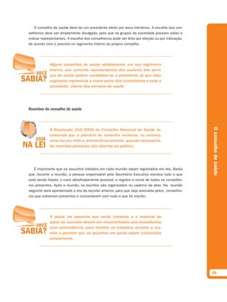 O conselho de saúde deve ter um presidente eleito por seus membros. A escolha dos con-
selheiros deve ser amplamente divulgada, para que os grupos da sociedade possam saber e
indicar representantes. A escolha dos conselheiros pode ser feita por eleição ou por indicação,
de acordo com o previsto no regimento interno do próprio conselho.




             Alguns conselhos de saúde estabelecem, em seu regimento
             interno, que somente representantes dos usuários dos servi-
             ços de saúde podem candidatar-se a presidente, já que esse
             segmento representa a maior parte dos conselheiros e toda a
             sociedade, cliente dos serviços de saúde.




Reuniões do conselho de saúde




                                                                                                  O conselho de saúde
             A Resolução 333/2003 do Conselho Nacional de Saúde re-
             comenda que o plenário do conselho reúna-se, no mínimo,
             uma vez por mês e, extraordinariamente, quando necessário.
             As reuniões plenárias são abertas ao público.




   É importante que os assuntos tratados em cada reunião sejam registrados em ata. Basta
que, durante a reunião, a pessoa responsável pela Secretaria Executiva escreva tudo o que
está sendo falado, o mais detalhadamente possível, e registre o nome de todos os conselhei-
ros presentes. Após a reunião, os escritos são organizados no caderno de atas. Na reunião
seguinte será apresentada a ata da reunião anterior, para que seja assinada pelos conselhei-
ros que estiveram presentes e concordarem com tudo o que foi escrito.




             A pauta (os assuntos que serão tratados) e o material de
             apoio às reuniões devem ser encaminhados aos conselheiros
             com antecedência, para facilitar os trabalhos durante a reu-
             nião e permitir que os assuntos em pauta sejam conhecidos
             previamente.




                                                                                                  25
 