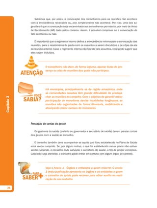 Sabemos que, por vezes, a convocação dos conselheiros para as reuniões não acontece
             com a antecedência necessária ou, pior, simplesmente não acontece. Por isso, uma das su-
             gestões é que a convocação seja encaminhada aos conselheiros por escrito, por meio de Aviso
             de Recebimento (AR) dado pelos correios. Assim, é possível comprovar se a convocação de
             fato aconteceu ou não.

                É importante que o regimento interno defina a antecedência mínima para a convocação das
             reuniões, para o recebimento da pauta com os assuntos a serem discutidos e de cópia da ata
             da reunião anterior. Caso o regimento interno não fale de tais assuntos, você pode sugerir que
             eles sejam incluídos.




                         O conselheiro não deve, de forma alguma, assinar listas de pre-
                         sença ou atas de reuniões das quais não participou.




                         Há municípios, principalmente os da região amazônica, onde
                         as comunidades isoladas têm grande dificuldade de acompa-
                         nhar as reuniões do conselho. Com o objetivo de garantir maior
Capítulo 3




                         participação de moradores destas localidades longínquas, as
                         reuniões são organizadas de forma itinerante, mobilizando e
                         alcançando maior número de moradores.




             Prestação de contas do gestor

                Os gestores da saúde (prefeito ou governador e secretário de saúde) devem prestar contas
             dos gastos com a saúde ao conselho.

                O conselho também deve acompanhar se aquilo que ficou estabelecido no Plano de Saúde
             está sendo cumprido. Se, por algum motivo, o que foi estabelecido nesse plano não estiver
             sendo cumprido, o conselho pode convocar o secretário de saúde, a fim de propor correções.
             Caso não seja atendido, o conselho pode entrar em contato com algum órgão de controle.




                         Veja o Anexo 1 - Órgãos e entidades a quem recorrer. O anexo
                         1 desta publicação apresenta os órgãos e as entidades a quem
                         o conselho de saúde pode recorrer para obter auxílio na reali-
                         zação de seu trabalho.


  26
 