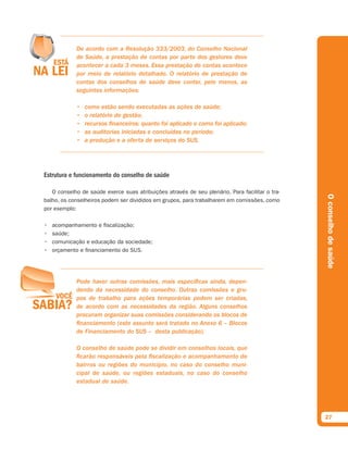 De acordo com a Resolução 333/2003, do Conselho Nacional
            de Saúde, a prestação de contas por parte dos gestores deve
            acontecer a cada 3 meses. Essa prestação de contas acontece
            por meio de relatório detalhado. O relatório de prestação de
            contas dos conselhos de saúde deve conter, pelo menos, as
            seguintes informações:

            •   como estão sendo executadas as ações de saúde;
            •   o relatório de gestão;
            •   recursos financeiros: quanto foi aplicado e como foi aplicado;
            •   as auditorias iniciadas e concluídas no período;
            •   a produção e a oferta de serviços do SUS.




Estrutura e funcionamento do conselho de saúde

   O conselho de saúde exerce suas atribuições através de seu plenário. Para facilitar o tra-




                                                                                                O conselho de saúde
balho, os conselheiros podem ser divididos em grupos, para trabalharem em comissões, como
por exemplo:

•   acompanhamento e fiscalização;
•   saúde;
•   comunicação e educação da sociedade;
•   orçamento e financiamento do SUS.




            Pode haver outras comissões, mais específicas ainda, depen-
            dendo da necessidade do conselho. Outras comissões e gru-
            pos de trabalho para ações temporárias podem ser criadas,
            de acordo com as necessidades da região. Alguns conselhos
            procuram organizar suas comissões considerando os blocos de
            financiamento (este assunto será tratado no Anexo 6 – Blocos
            de Financiamento do SUS – desta publicação).

            O conselho de saúde pode se dividir em conselhos locais, que
            ficarão responsáveis pela fiscalização e acompanhamento de
            bairros ou regiões do município, no caso do conselho muni-
            cipal de saúde, ou regiões estaduais, no caso do conselho
            estadual de saúde.




                                                                                                27
 