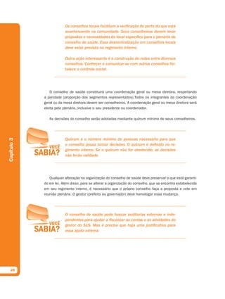 Os conselhos locais facilitam a verificação de perto do que está
                         acontencendo na comunidade. Seus conselheiros devem levar
                         propostas e necessidades do local específico para o plenário do
                         conselho de saúde. Essa descentralização em conselhos locais
                         deve estar prevista no regimento interno.

                         Outra ação interessante é a construção de redes entre diversos
                         conselhos. Conhecer e comunicar-se com outros conselhos for-
                         talece o controle social.




                O conselho de saúde constituirá uma coordenação geral ou mesa diretora, respeitando
             a paridade (proporção dos segmentos representados).Todos os integrantes da coordenação
             geral ou da mesa diretora devem ser conselheiros. A coordenação geral ou mesa diretora será
             eleita pelo plenário, inclusive o seu presidente ou coordenador.

                As decisões do conselho serão adotadas mediante quórum mínimo de seus conselheiros.




                         Quórum é o número mínimo de pessoas necessário para que
Capítulo 3




                         o conselho possa tomar decisões. O quórum é definido no re-
                         gimento interno. Se o quórum não for obedecido, as decisões
                         não terão validade.




                Qualquer alteração na organização do conselho de saúde deve preservar o que está garanti-
             do em lei. Além disso, para se alterar a organização do conselho, que se encontra estabelecida
             em seu regimento interno, é necessário que o próprio conselho faça a proposta e vote em
             reunião plenária. O gestor (prefeito ou governador) deve homologar essa mudança.




                         O conselho de saúde pode buscar auditorias externas e inde-
                         pendentes para ajudar a fiscalizar as contas e as atividades do
                         gestor do SUS. Mas é preciso que haja uma justificativa para
                         essa ajuda externa.




  28
 