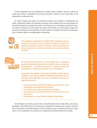 É muito importante que os conselheiros de saúde visitem hospitais, centros e postos de
saúde para verificar a qualidade dos serviços prestados: observar se há muitas filas, se há
equipamentos adequados etc.

   Ao visitar unidades de saúde, os conselheiros podem ouvir usuários e trabalhadores de
saúde, elaborando relatório da situação encontrada. Esse relatório deve ser apresentado em
reunião do plenário do conselho de saúde. É importante que o conselheiro se lembre de que,
ao visitar um hospital ou centro/posto de saúde, ele não pode, por conta própria, exigir provi-
dências dos profissionais ali existentes. Ele deve relatar a situação ao conselho de saúde para
que o conselho adote as medidas legais necessárias.




             A Lei Orgânica da Saúde (Lei 8.142/1990) estabeleceu que os
             conselhos de saúde devem encontrar formas de colocar em
             prática as políticas de saúde e controlar a execução dessas po-
             líticas, inclusive em relação à aplicação dos recursos públicos
             na saúde.




                                                                                                  O conselho de saúde
             Os conselhos representam a oportunidade que a sociedade
             possui de participar das políticas de saúde, tanto na etapa do
             planejamento - o começo do processo - quanto da execução
             das políticas e no final do processo, com a fiscalização.

             O conselho deve ajudar a Secretaria de Saúde a trazer para a
             realidade o que está no Plano de Saúde do município. Os con-
             selheiros devem discutir, junto com a Secretaria de Saúde, os
             seguintes assuntos:

             • o que deve constar no Plano de Saúde, de acordo com o que
               foi definido nas conferências de saúde;
             • como fazer para colocar esse Plano em prática;
             • como saber se o que está sendo feito está de acordo com o
               planejado; e
             • como avaliar se o que foi feito atendeu à população.



   Para fortalecer o controle social no SUS, o Conselho Nacional de Saúde (CNS), por meio da
Resolução  333/2003, aprovou normas para os conselhos de saúde serem criados, estrutura-
dos e funcionarem. Na tabela seguinte, vamos visualizar o que o conselho deve fazer, ou seja,
qual é a sua competência, de acordo com a proposta do Conselho Nacional de Saúde.


                                                                                                  31
 