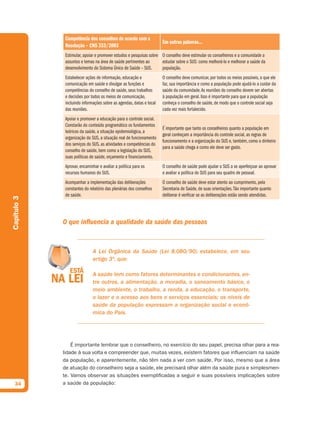 Competência dos conselhos de acordo com a
                                                                      Em outras palavras...
              Resolução – CNS 333/2003
              Estimular, apoiar e promover estudos e pesquisas sobre O conselho deve estimular os conselheiros e a comunidade a
              assuntos e temas na área de saúde pertinentes ao       estudar sobre o SUS: como melhorá-lo e melhorar a saúde da
              desenvolvimento do Sistema Único de Saúde – SUS.       população.
              Estabelecer ações de informação, educação e             O conselho deve comunicar, por todos os meios possíveis, o que ele
              comunicação em saúde e divulgar as funções e            faz, sua importância e como a população pode ajudá-lo a cuidar da
              competências do conselho de saúde, seus trabalhos       saúde da comunidade. As reuniões do conselho devem ser abertas
              e decisões por todos os meios de comunicação,           à população em geral. Isso é importante para que a população
              incluindo informações sobre as agendas, datas e local   conheça o conselho de saúde, de modo que o controle social seja
              das reuniões.                                           cada vez mais fortalecido.
              Apoiar e promover a educação para o controle social.
              Constarão do conteúdo programático os fundamentos
                                                                      É importante que tanto os conselheiros quanto a população em
              teóricos da saúde, a situação epidemiológica, a
                                                                      geral conheçam a importância do controle social, as regras de
              organização do SUS, a situação real de funcionamento
                                                                      funcionamento e a organização do SUS e, também, como o dinheiro
              dos serviços do SUS, as atividades e competências do
                                                                      para a saúde chega e como ele deve ser gasto.
              conselho de saúde, bem como a legislação do SUS,
              suas políticas de saúde, orçamento e financiamento.
              Aprovar, encaminhar e avaliar a política para os        O conselho de saúde pode ajudar o SUS a se aperfeiçoar ao aprovar
              recursos humanos do SUS.                                e avaliar a política do SUS para seu quadro de pessoal.
              Acompanhar a implementação das deliberações             O conselho de saúde deve estar atento ao cumprimento, pela
              constantes do relatório das plenárias dos conselhos     Secretaria de Saúde, de suas orientações. Tão importante quanto
              de saúde.                                               deliberar é verificar se as deliberações estão sendo atendidas.
Capítulo 3




             O que influencia a qualidade da saúde das pessoas


                              A Lei Orgânica da Saúde (Lei 8.080/90) estabelece, em seu
                              artigo 3º, que:

                              A saúde tem como fatores determinantes e condicionantes, en-
                              tre outros, a alimentação, a moradia, o saneamento básico, o
                              meio ambiente, o trabalho, a renda, a educação, o transporte,
                              o lazer e o acesso aos bens e serviços essenciais; os níveis de
                              saúde da população expressam a organização social e econô-
                              mica do País.




                 É importante lembrar que o conselheiro, no exercício do seu papel, precisa olhar para a rea-
             lidade à sua volta e compreender que, muitas vezes, existem fatores que influenciam na saúde
             da população, e aparentemente, não têm nada a ver com saúde. Por isso, mesmo que a área
             de atuação do conselheiro seja a saúde, ele precisará olhar além da saúde pura e simplesmen-
             te. Vamos observar as situações exemplificadas a seguir e suas possíveis implicações sobre
  34         a saúde da população:
 