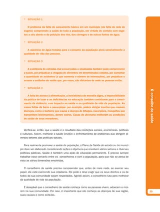 * SITUAÇÃO 1

      O problema da falta de saneamento básico em um município (da falta de rede de
   esgoto) compromete a saúde de toda a população, em virtude do contato com esgo-
   tos a céu aberto e da poluição dos rios, dos córregos e de outras fontes de água.

   * SITUAÇÃO 2

      A ausência de água tratada para o consumo da população piora sensivelmente a
   qualidade de vida das pessoas.

   * SITUAÇÃO 3

      A existência de estradas mal conservadas e sinalizadas também pode comprometer
   a saúde, por prejudicar a chegada de alimentos em determinadas cidades, por aumentar
   a quantidade de acidentes (o que aumenta o número de internações), por prejudicar o
   acesso a unidades de saúde que, por vezes, são distantes de onde as pessoas estão.

   * SITUAÇÃO 4




                                                                                                O conselho de saúde
      A falta de acesso à alimentação, a inexistência de moradia digna, a impossibilidade
   da prática de lazer e as deﬁciências na educação também contribuem para o cresci-
   mento da violência, com impacto na saúde e na qualidade de vida da população. As
   casas feitas de barro e pau-a-pique, por exemplo, podem abrigar insetos que causam
   doenças, como o barbeiro que causa a doença de Chagas, escorpiões, mosquitos que
   transmitem leishmaniose, dentre outros. Casas de alvenaria melhoram as condições
   de saúde de seus moradores.



   Verifica-se, então, que a saúde é o resultado das condições sociais, econômicas, políticas
e culturais. Assim, melhorar a saúde envolve o enfrentamento de problemas que atingem di-
versos setores das políticas sociais.

    Para realmente promover a saúde da população, o Plano de Saúde do estado ou do municí-
pio deve ser elaborado considerando ações e objetivos que envolvem vários setores e diversas
políticas públicas. Saúde é também uma ação de educação permanente. É preciso sempre
trabalhar esse conceito entre os conselheiros e com a população, para que não se perca de
vista as várias dimensões envolvidas.

   O conselheiro de saúde precisa compreender que, antes de mais nada, ao exercer seu
papel, ele está exercendo sua cidadania. Ele pode e deve exigir que os seus direitos e os de
todos da sua comunidade sejam respeitados. Agindo assim, o conselheiro luta para melhorar
da qualidade de vida da população.

   É desejável que o conselheiro de saúde conheça como as pessoas vivem, adoecem e mor-
rem na sua comunidade. Por isso, é importante que ele conheça as doenças de sua região,         35
suas causas e como evitá-las.
 