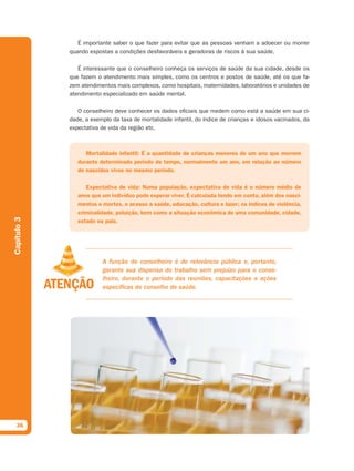 É importante saber o que fazer para evitar que as pessoas venham a adoecer ou morrer
             quando expostas a condições desfavoráveis e geradoras de riscos à sua saúde.

                É interessante que o conselheiro conheça os serviços de saúde da sua cidade, desde os
             que fazem o atendimento mais simples, como os centros e postos de saúde, até os que fa-
             zem atendimentos mais complexos, como hospitais, maternidades, laboratórios e unidades de
             atendimento especializado em saúde mental.

                O conselheiro deve conhecer os dados oficiais que medem como está a saúde em sua ci-
             dade, a exemplo da taxa de mortalidade infantil, do índice de crianças e idosos vacinados, da
             expectativa de vida da região etc.



                   Mortalidade infantil: É a quantidade de crianças menores de um ano que morrem
                durante determinado período de tempo, normalmente um ano, em relação ao número
                de nascidos vivos no mesmo período.

                   Expectativa de vida: Numa população, expectativa de vida é o número médio de
                anos que um indivíduo pode esperar viver. É calculada tendo em conta, além dos nasci-
                mentos e mortes, o acesso a saúde, educação, cultura e lazer; os índices de violência,
                criminalidade, poluição, bem como a situação econômica de uma comunidade, cidade,
Capítulo 3




                estado ou país.




                         A função de conselheiro é de relevância pública e, portanto,
                         garante sua dispensa do trabalho sem prejuízo para o conse-
                         lheiro, durante o período das reuniões, capacitações e ações
                         específicas do conselho de saúde.




  36
 
