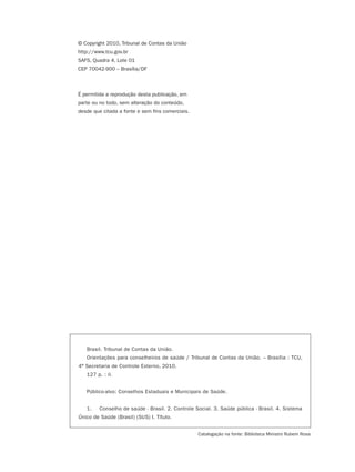© Copyright 2010, Tribunal de Contas da União
http://www.tcu.gov.br
SAFS, Quadra 4, Lote 01
CEP 70042-900 – Brasília/DF



É permitida a reprodução desta publicação, em
parte ou no todo, sem alteração do conteúdo,
desde que citada a fonte e sem fins comerciais.




   Brasil. Tribunal de Contas da União.
   Orientações para conselheiros de saúde / Tribunal de Contas da União. – Brasília : TCU,
4ª Secretaria de Controle Externo, 2010.
   127 p. : il.


   Público-alvo: Conselhos Estaduais e Municipais de Saúde.


   1.    Conselho de saúde - Brasil. 2. Controle Social. 3. Saúde pública - Brasil. 4. Sistema
Único de Saúde (Brasil) (SUS) I. Título.


                                                  Catalogação na fonte: Biblioteca Ministro Rubem Rosa
 