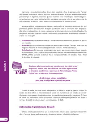A primeira e importantíssima fase de um bom projeto é a fase de planejamento. Planejar
             algo envolve estabelecer como o processo será feito e decidir as ações a serem executadas
             para alcançar os objetivos propostos. Quando trazemos esse conceito para a esfera do gover-
             no, verificamos que a ação política também precisa ser planejada, a fim de que o bem-estar da
             população seja alcançado, com a melhor utilização possível do dinheiro público.

                No setor público, o planejamento envolve a elaboração de planos ou programas. Os pro-
             gramas de governo são conjuntos de ações que trazem para as condições reais da popula-
             ção determinada política, de modo a solucionar problemas anteriormente identificados. Os
             programas possuem objetivos, metas e indicadores que permitem acompanhar, controlar e
             avaliar sua execução.

             • Os objetivos são o que deve acontecer a fim de solucionar determinado problema ou reduzir
               seu impacto.
             • As metas são expressões quantitativas de determinado objetivo. Exemplo: uma meta do
               Programa Nacional de Imunizações poderia ser vacinar 1 milhão de crianças.
             • Os indicadores são números, percentagens ou razões que medem determinado aspecto
               do desempenho, com o objetivo de comparar esta medida com as metas preestabelecidas
               (BRASIL, 2000). Exemplo: percentual (%) de crianças vacinadas em relação à meta – total
               de 1 milhão de crianças.
Capítulo 4




                         Os planos são instrumentos de planejamento de médio prazo
                         do governo federal. Eles estabelecem, de forma regionalizada,
                         as diretrizes, os objetivos e as metas da Administração Pública
                         Federal para a realização de suas despesas.

                                       As diretrizes são as estratégias
                                   para que os objetivos sejam alcançados.




                O plano de saúde é a base para o planejamento de todas as ações de governo na área da
             saúde. Ele deve refletir as necessidades de saúde nos municípios e nos estados e ser refe-
             rência para os processos de planejamento e formulação de programações e projetos. O Plano
             de Saúde é o instrumento básico que orienta a definição da Programação Anual das ações e
             serviços de saúde prestados, assim como da gestão do SUS.



             Instrumentos de planejamento da saúde

                O Pacto pela Saúde estabelece que os instrumentos básicos para o planejamento do SUS
             são o Plano de Saúde, as Programações Anuais de Saúde e o Relatório de Gestão.


  38
 
