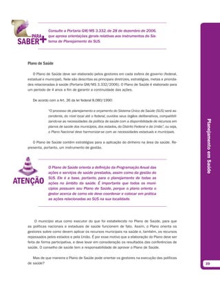 Consulte a Portaria GM/MS 3.332, de 28 de dezembro de 2006,
             que aprova orientações gerais relativas aos instrumentos do Sis-
             tema de Planejamento do SUS.




Plano de Saúde

   O Plano de Saúde deve ser elaborado pelos gestores em cada esfera de governo (federal,
estadual e municipal). Nele são descritas as principais diretrizes, estratégias, metas e priorida-
des relacionadas à saúde (Portaria GM/MS 3.332/2006). O Plano de Saúde é elaborado para
um período de 4 anos a fim de garantir a continuidade das ações.

   De acordo com a Art. 36 da lei federal 8.080/1990:

             “O processo de planejamento e orçamento do Sistema Único de Saúde (SUS) será as-
             cendente, do nível local até o federal, ouvidos seus órgãos deliberativos, compatibili-




                                                                                                       Planejamento em Saúde
             zando-se as necessidades da política de saúde com a disponibilidade de recursos em
             planos de saúde dos municípios, dos estados, do Distrito Federal e da União”, ou seja,
             o Plano Nacional deve harmonizar-se com as necessidades estaduais e municipais.

   O Plano de Saúde contém estratégias para a aplicação do dinheiro na área da saúde. Re-
presenta, portanto, um instrumento de gestão.




             O Plano de Saúde orienta a definição da Programação Anual das
             ações e serviços de saúde prestados, assim como da gestão do
             SUS. Ele é a base, portanto, para o planejamento de todas as
             ações no âmbito da saúde. É importante que todos os muni-
             cípios possuam seu Plano de Saúde, porque o plano orienta o
             gestor acerca de como ele deve coordenar e colocar em prática
             as ações relacionadas ao SUS na sua localidade.




     O município atua como executor do que foi estabelecido no Plano de Saúde, para que
as políticas nacionais e estaduais de saúde funcionem de fato. Assim, o Plano orienta os
gestores sobre como devem aplicar os recursos municipais na saúde e, também, os recursos
repassados pelos estados e pela União. É por esse motivo que a elaboração do Plano deve ser
feita de forma participativa, e deve levar em consideração os resultados das conferências de
saúde. O conselho de saúde tem a responsabilidade de aprovar o Plano de Saúde.

   Mas de que maneira o Plano de Saúde pode orientar os gestores na execução das políticas
de saúde?                                                                                              39
 