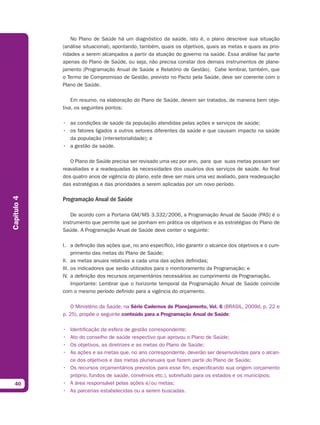 No Plano de Saúde há um diagnóstico da saúde, isto é, o plano descreve sua situação
             (análise situacional), apontando, também, quais os objetivos, quais as metas e quais as prio-
             ridades a serem alcançados a partir da atuação do governo na saúde. Essa análise faz parte
             apenas do Plano de Saúde, ou seja, não precisa constar dos demais instrumentos de plane-
             jamento (Programação Anual de Saúde e Relatório de Gestão). Cabe lembrar, também, que
             o Termo de Compromisso de Gestão, previsto no Pacto pela Saúde, deve ser coerente com o
             Plano de Saúde.

                 Em resumo, na elaboração do Plano de Saúde, devem ser tratados, de maneira bem obje-
             tiva, os seguintes pontos:

             • as condições de saúde da população atendidas pelas ações e serviços de saúde;
             • os fatores ligados a outros setores diferentes da saúde e que causam impacto na saúde
               da população (intersetorialidade); e
             • a gestão da saúde.

                O Plano de Saúde precisa ser revisado uma vez por ano, para que suas metas possam ser
             reavaliadas e a readequadas às necessidades dos usuários dos serviços de saúde. Ao final
             dos quatro anos de vigência do plano, este deve ser mais uma vez avaliado, para readequação
             das estratégias e das prioridades a serem aplicadas por um novo período.
Capítulo 4




             Programação Anual de Saúde

                De acordo com a Portaria GM/MS 3.332/2006, a Programação Anual de Saúde (PAS) é o
             instrumento que permite que se ponham em prática os objetivos e as estratégias do Plano de
             Saúde. A Programação Anual de Saúde deve conter o seguinte:

             I. a definição das ações que, no ano específico, irão garantir o alcance dos objetivos e o cum-
                  primento das metas do Plano de Saúde;
             II. as metas anuais relativas a cada uma das ações definidas;
             III. os indicadores que serão utilizados para o monitoramento da Programação; e
             IV. a definição dos recursos orçamentários necessários ao cumprimento da Programação.
                  Importante: Lembrar que o horizonte temporal da Programação Anual de Saúde coincide
             com o mesmo período definido para a vigência do orçamento.

                 O Ministério da Saúde, na Série Cadernos de Planejamento, Vol. 6 (BRASIL, 2009d, p. 22 e
             p. 25), propõe o seguinte conteúdo para a Programação Anual de Saúde:

             • Identificação da esfera de gestão correspondente;
             • Ato do conselho de saúde respectivo que aprovou o Plano de Saúde;
             • Os objetivos, as diretrizes e as metas do Plano de Saúde;
             • As ações e as metas que, no ano correspondente, deverão ser desenvolvidas para o alcan-
               ce dos objetivos e das metas plurianuais que fazem parte do Plano de Saúde;
             • Os recursos orçamentários previstos para esse fim, especificando sua origem (orçamento
               próprio, fundos de saúde, convênios etc.), sobretudo para os estados e os municípios;
  40         • A área responsável pelas ações e/ou metas;
             • As parcerias estabelecidas ou a serem buscadas.
 